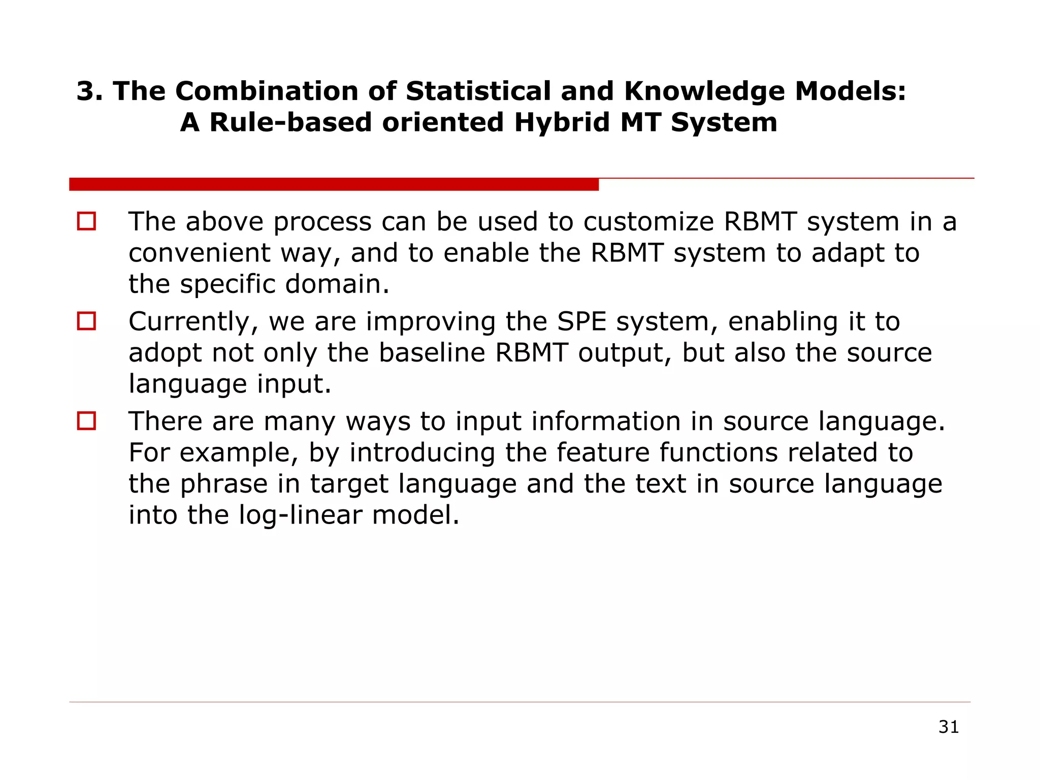 3. The Combination of Statistical and Knowledge Models:
A Rule-based oriented Hybrid MT System
 The above process can be used to customize RBMT system in a
convenient way, and to enable the RBMT system to adapt to
the specific domain.
 Currently, we are improving the SPE system, enabling it to
adopt not only the baseline RBMT output, but also the source
language input.
 There are many ways to input information in source language.
For example, by introducing the feature functions related to
the phrase in target language and the text in source language
into the log-linear model.
31
 