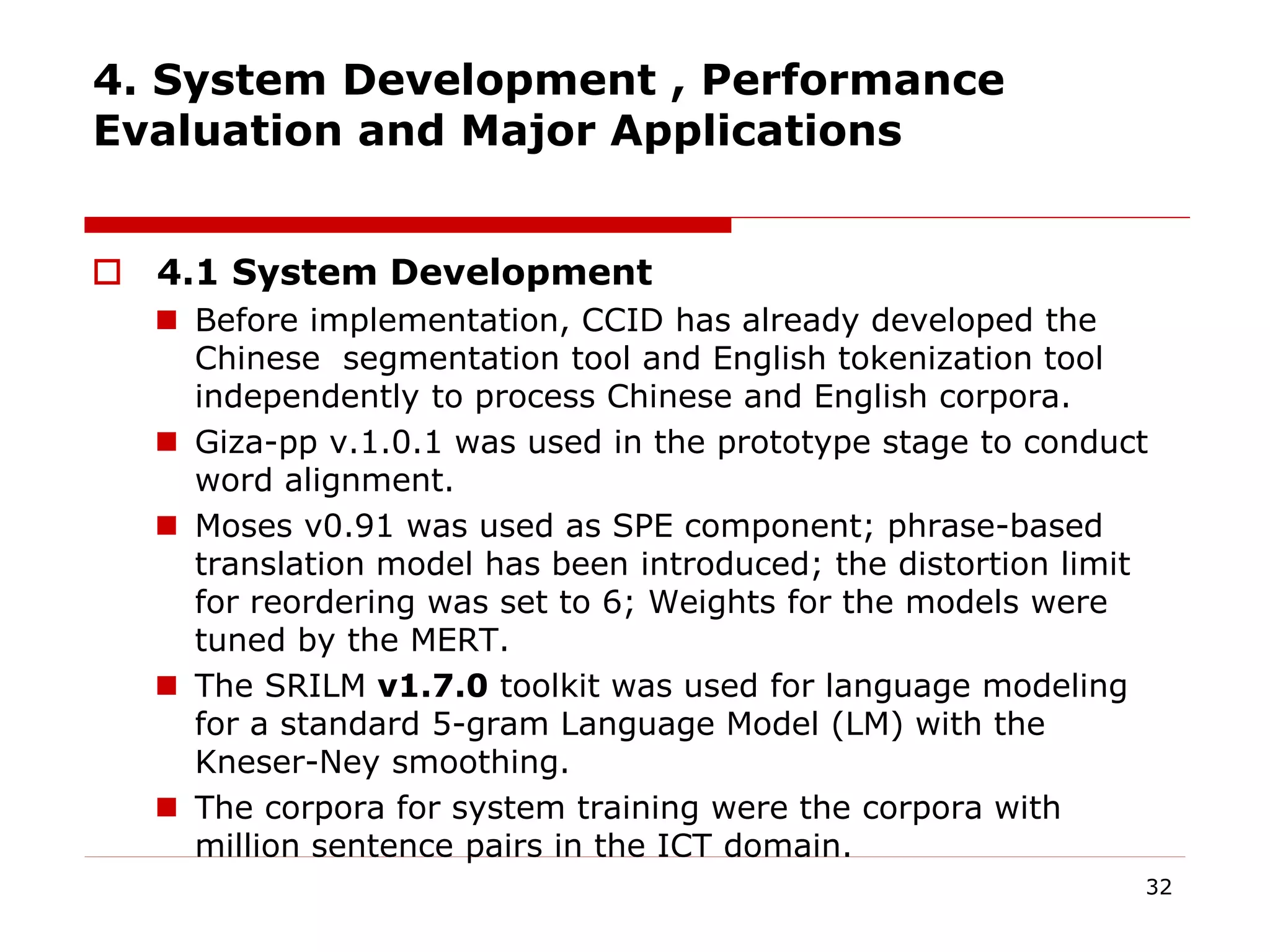 4. System Development , Performance
Evaluation and Major Applications
 4.1 System Development
 Before implementation, CCID has already developed the
Chinese segmentation tool and English tokenization tool
independently to process Chinese and English corpora.
 Giza-pp v.1.0.1 was used in the prototype stage to conduct
word alignment.
 Moses v0.91 was used as SPE component; phrase-based
translation model has been introduced; the distortion limit
for reordering was set to 6; Weights for the models were
tuned by the MERT.
 The SRILM v1.7.0 toolkit was used for language modeling
for a standard 5-gram Language Model (LM) with the
Kneser-Ney smoothing.
 The corpora for system training were the corpora with
million sentence pairs in the ICT domain.
32
 