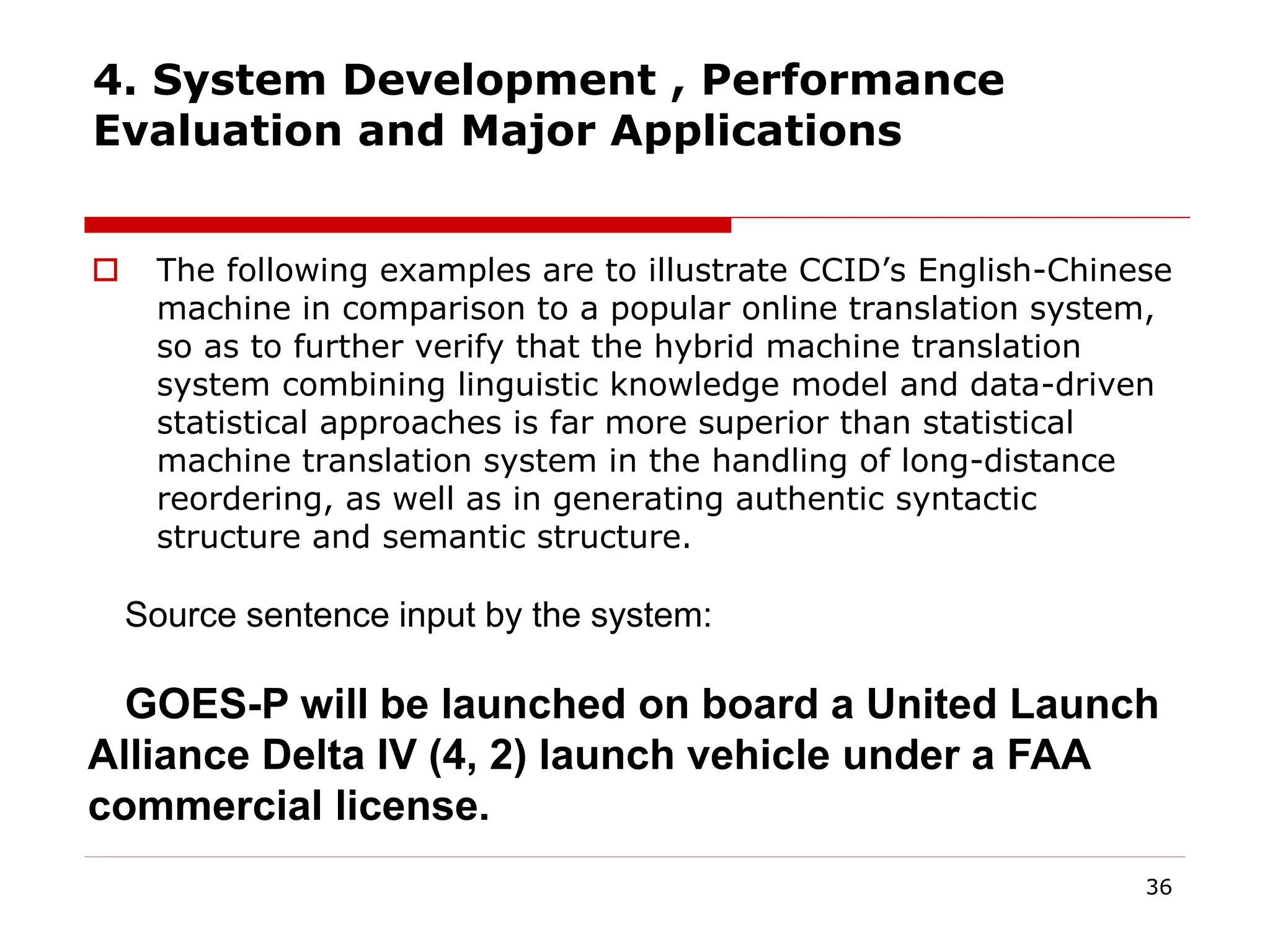 4. System Development , Performance
Evaluation and Major Applications
 The following examples are to illustrate CCID’s English-Chinese
machine in comparison to a popular online translation system,
so as to further verify that the hybrid machine translation
system combining linguistic knowledge model and data-driven
statistical approaches is far more superior than statistical
machine translation system in the handling of long-distance
reordering, as well as in generating authentic syntactic
structure and semantic structure.
36
Source sentence input by the system:
GOES-P will be launched on board a United Launch
Alliance Delta IV (4, 2) launch vehicle under a FAA
commercial license.
 