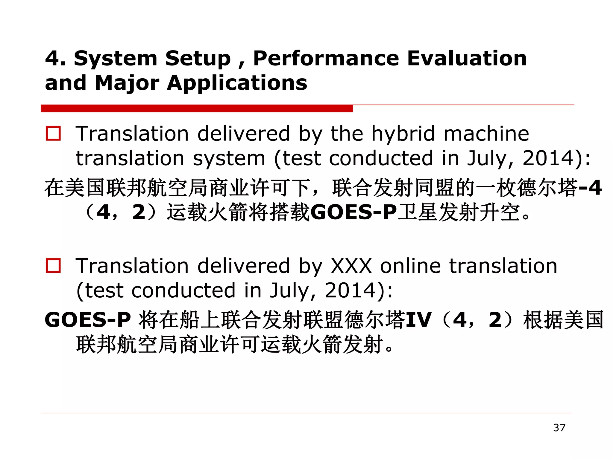 4. System Setup , Performance Evaluation
and Major Applications
 Translation delivered by the hybrid machine
translation system (test conducted in July, 2014):
在美国联邦航空局商业许可下，联合发射同盟的一枚德尔塔-4
（4，2）运载火箭将搭载GOES-P卫星发射升空。
 Translation delivered by XXX online translation
(test conducted in July, 2014):
GOES-P 将在船上联合发射联盟德尔塔IV（4，2）根据美国
联邦航空局商业许可运载火箭发射。
37
 