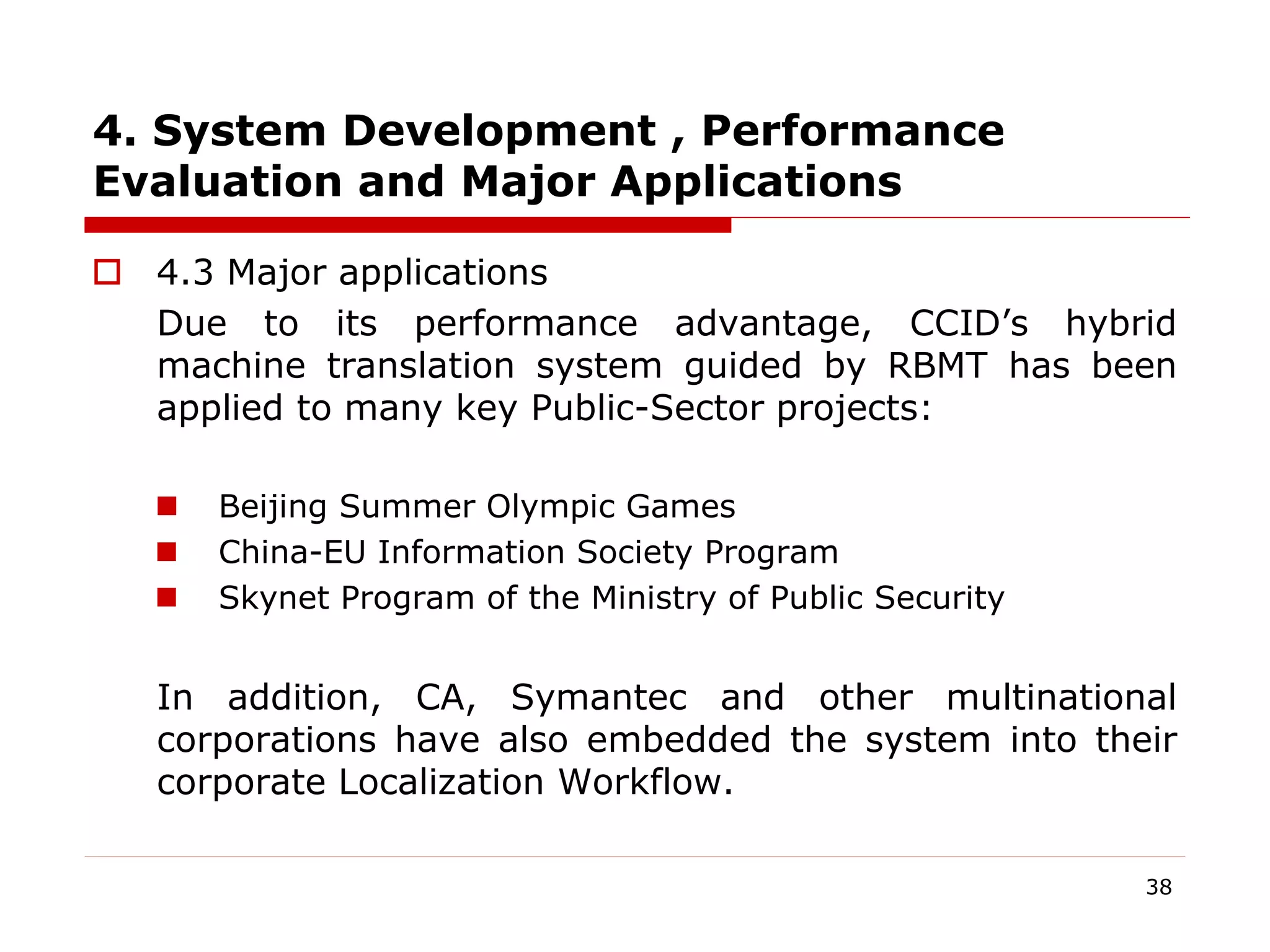 4. System Development , Performance
Evaluation and Major Applications
 4.3 Major applications
Due to its performance advantage, CCID’s hybrid
machine translation system guided by RBMT has been
applied to many key Public-Sector projects:
 Beijing Summer Olympic Games
 China-EU Information Society Program
 Skynet Program of the Ministry of Public Security
In addition, CA, Symantec and other multinational
corporations have also embedded the system into their
corporate Localization Workflow.
38
 