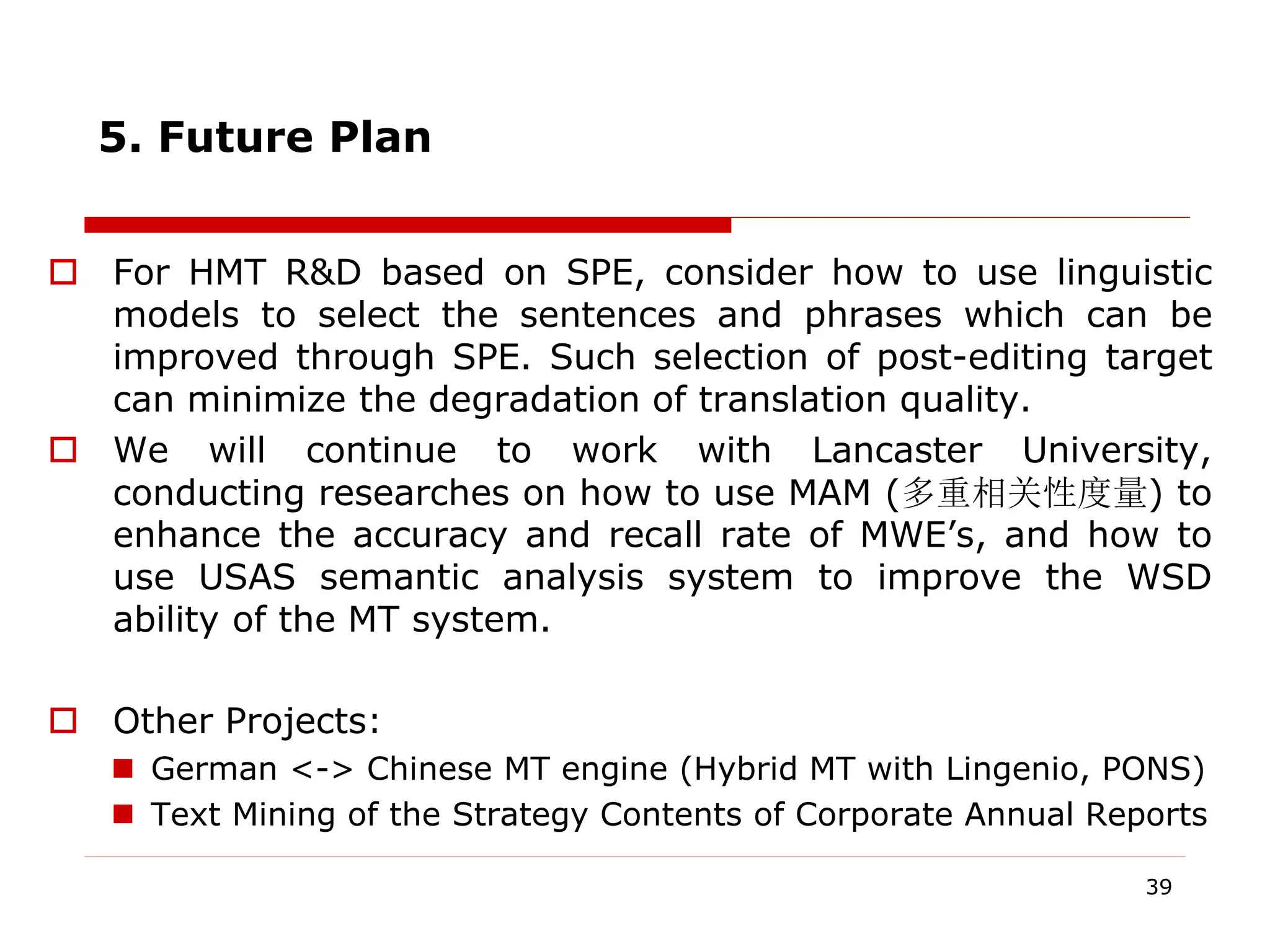 5. Future Plan
 For HMT R&D based on SPE, consider how to use linguistic
models to select the sentences and phrases which can be
improved through SPE. Such selection of post-editing target
can minimize the degradation of translation quality.
 We will continue to work with Lancaster University,
conducting researches on how to use MAM (多重相关性度量) to
enhance the accuracy and recall rate of MWE’s, and how to
use USAS semantic analysis system to improve the WSD
ability of the MT system.
 Other Projects:
 German <-> Chinese MT engine (Hybrid MT with Lingenio, PONS)
 Text Mining of the Strategy Contents of Corporate Annual Reports
39
 