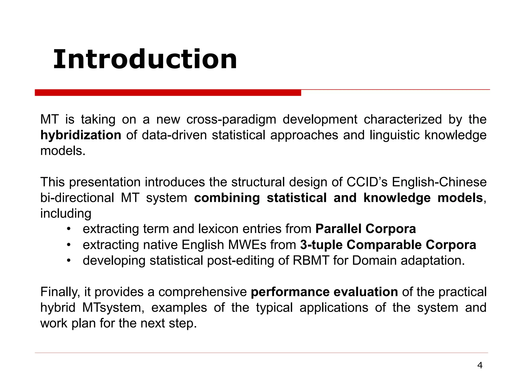4
MT is taking on a new cross-paradigm development characterized by the
hybridization of data-driven statistical approaches and linguistic knowledge
models.
This presentation introduces the structural design of CCID’s English-Chinese
bi-directional MT system combining statistical and knowledge models,
including
• extracting term and lexicon entries from Parallel Corpora
• extracting native English MWEs from 3-tuple Comparable Corpora
• developing statistical post-editing of RBMT for Domain adaptation.
Finally, it provides a comprehensive performance evaluation of the practical
hybrid MTsystem, examples of the typical applications of the system and
work plan for the next step.
Introduction
 