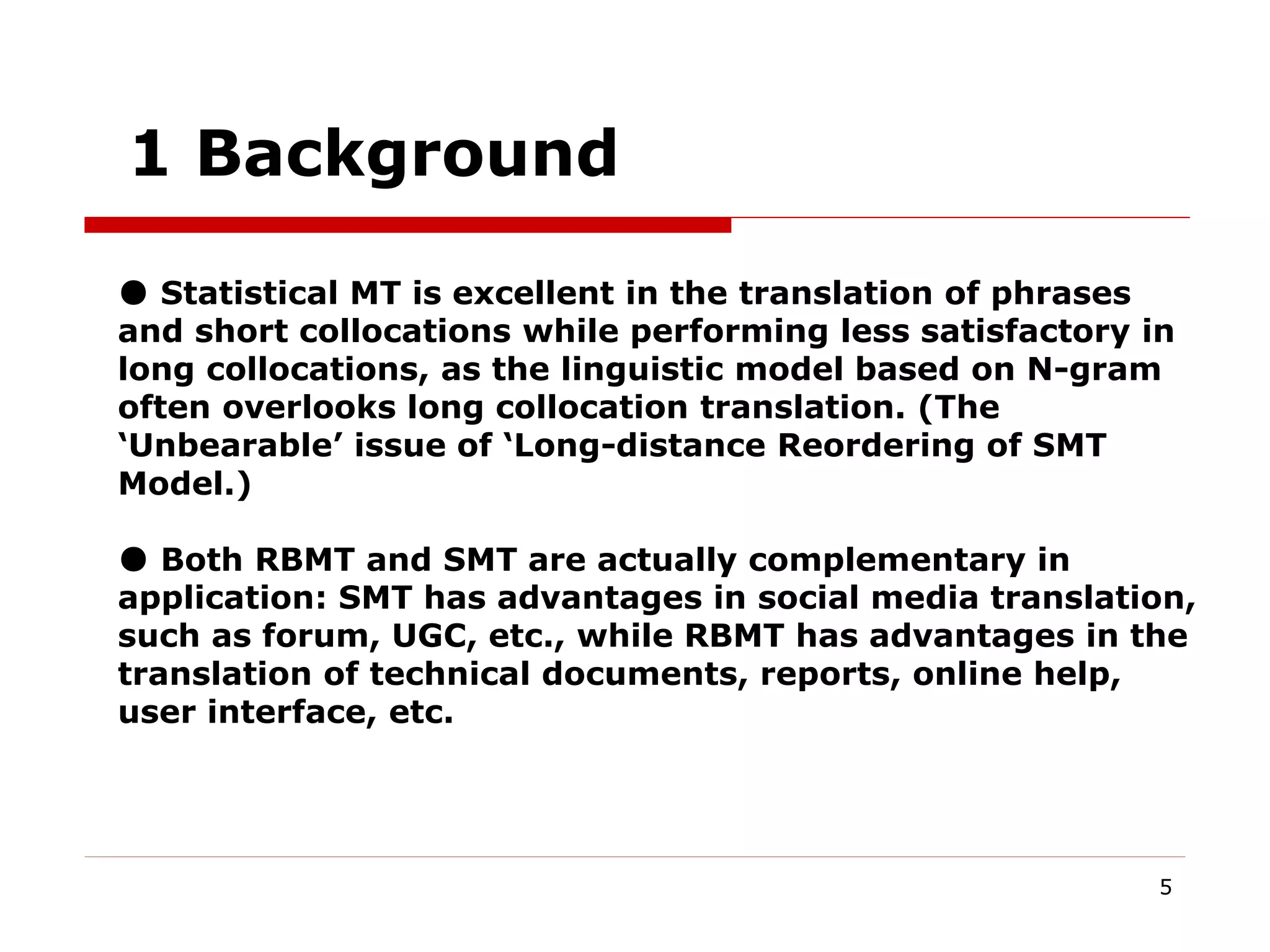 5
1 Background
● Statistical MT is excellent in the translation of phrases
and short collocations while performing less satisfactory in
long collocations, as the linguistic model based on N-gram
often overlooks long collocation translation. (The
‘Unbearable’ issue of ‘Long-distance Reordering of SMT
Model.)
● Both RBMT and SMT are actually complementary in
application: SMT has advantages in social media translation,
such as forum, UGC, etc., while RBMT has advantages in the
translation of technical documents, reports, online help,
user interface, etc.
 