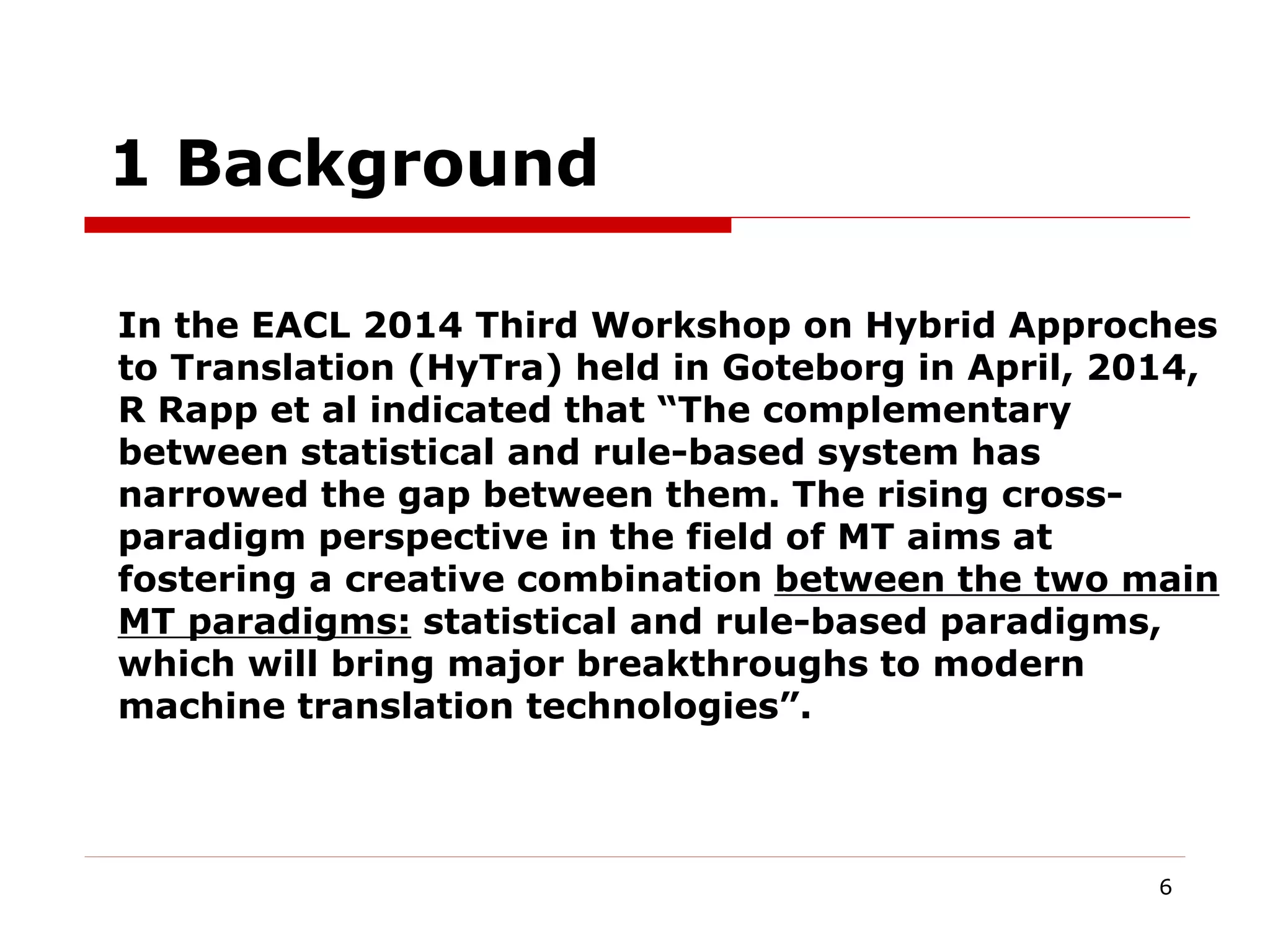 6
1 Background
In the EACL 2014 Third Workshop on Hybrid Approches
to Translation (HyTra) held in Goteborg in April, 2014,
R Rapp et al indicated that “The complementary
between statistical and rule-based system has
narrowed the gap between them. The rising cross-
paradigm perspective in the field of MT aims at
fostering a creative combination between the two main
MT paradigms: statistical and rule-based paradigms,
which will bring major breakthroughs to modern
machine translation technologies”.
 