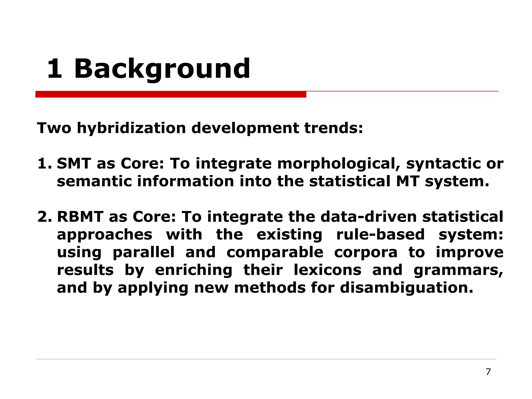 7
1 Background
Two hybridization development trends:
1. SMT as Core: To integrate morphological, syntactic or
semantic information into the statistical MT system.
2. RBMT as Core: To integrate the data-driven statistical
approaches with the existing rule-based system:
using parallel and comparable corpora to improve
results by enriching their lexicons and grammars,
and by applying new methods for disambiguation.
 