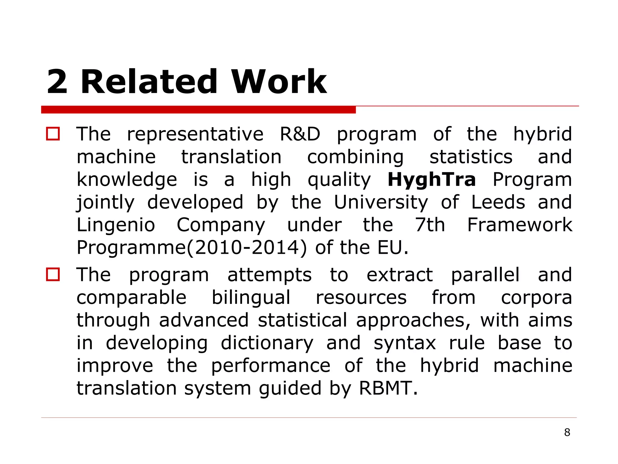 2 Related Work
 The representative R&D program of the hybrid
machine translation combining statistics and
knowledge is a high quality HyghTra Program
jointly developed by the University of Leeds and
Lingenio Company under the 7th Framework
Programme(2010-2014) of the EU.
 The program attempts to extract parallel and
comparable bilingual resources from corpora
through advanced statistical approaches, with aims
in developing dictionary and syntax rule base to
improve the performance of the hybrid machine
translation system guided by RBMT.
8
 