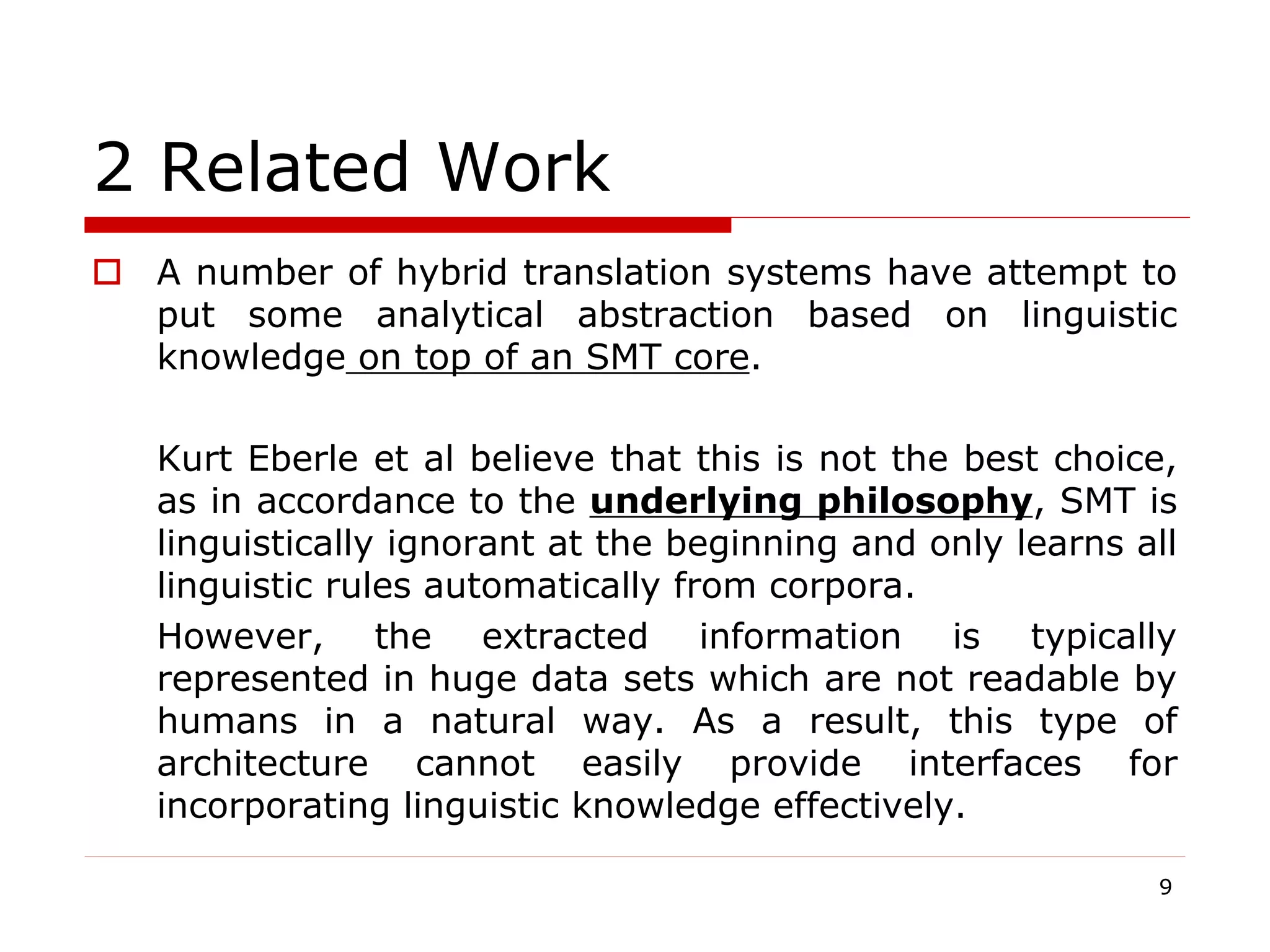 2 Related Work
 A number of hybrid translation systems have attempt to
put some analytical abstraction based on linguistic
knowledge on top of an SMT core.
Kurt Eberle et al believe that this is not the best choice,
as in accordance to the underlying philosophy, SMT is
linguistically ignorant at the beginning and only learns all
linguistic rules automatically from corpora.
However, the extracted information is typically
represented in huge data sets which are not readable by
humans in a natural way. As a result, this type of
architecture cannot easily provide interfaces for
incorporating linguistic knowledge effectively.
9
 