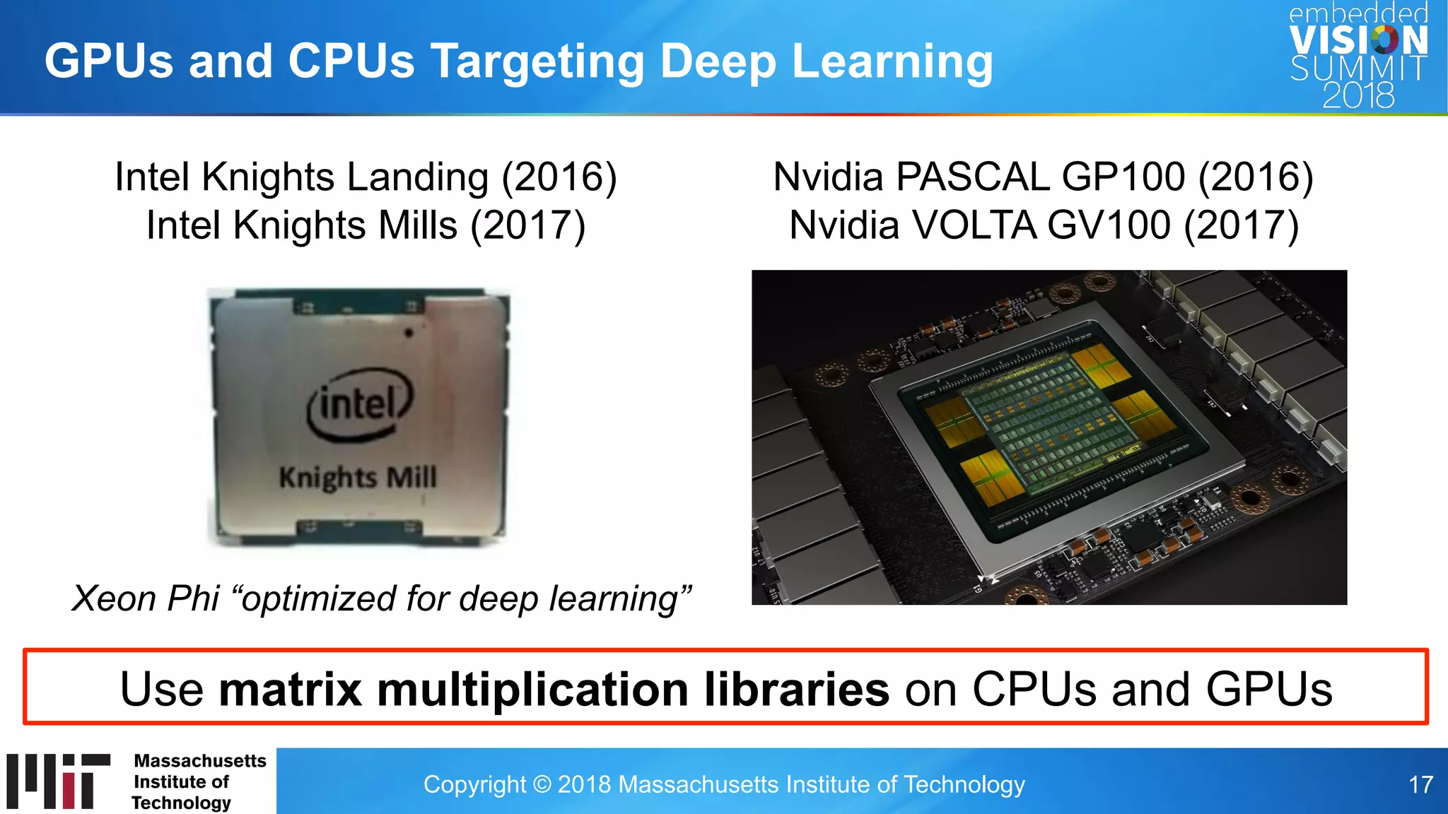 Copyright © 2018 Massachusetts Institute of Technology 17
GPUs and CPUs Targeting Deep Learning
Xeon Phi “optimized for deep learning”
Intel Knights Landing (2016)
Intel Knights Mills (2017)
Nvidia PASCAL GP100 (2016)
Nvidia VOLTA GV100 (2017)
Use matrix multiplication libraries on CPUs and GPUs
 
