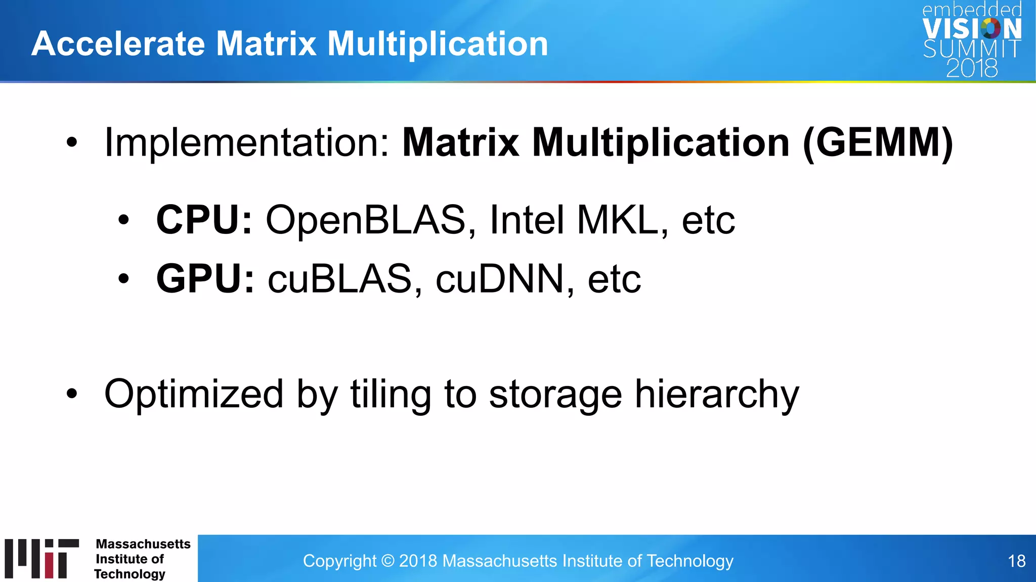 Copyright © 2018 Massachusetts Institute of Technology 18
Accelerate Matrix Multiplication
•  Implementation: Matrix Multiplication (GEMM)
•  CPU: OpenBLAS, Intel MKL, etc
•  GPU: cuBLAS, cuDNN, etc
•  Optimized by tiling to storage hierarchy
 