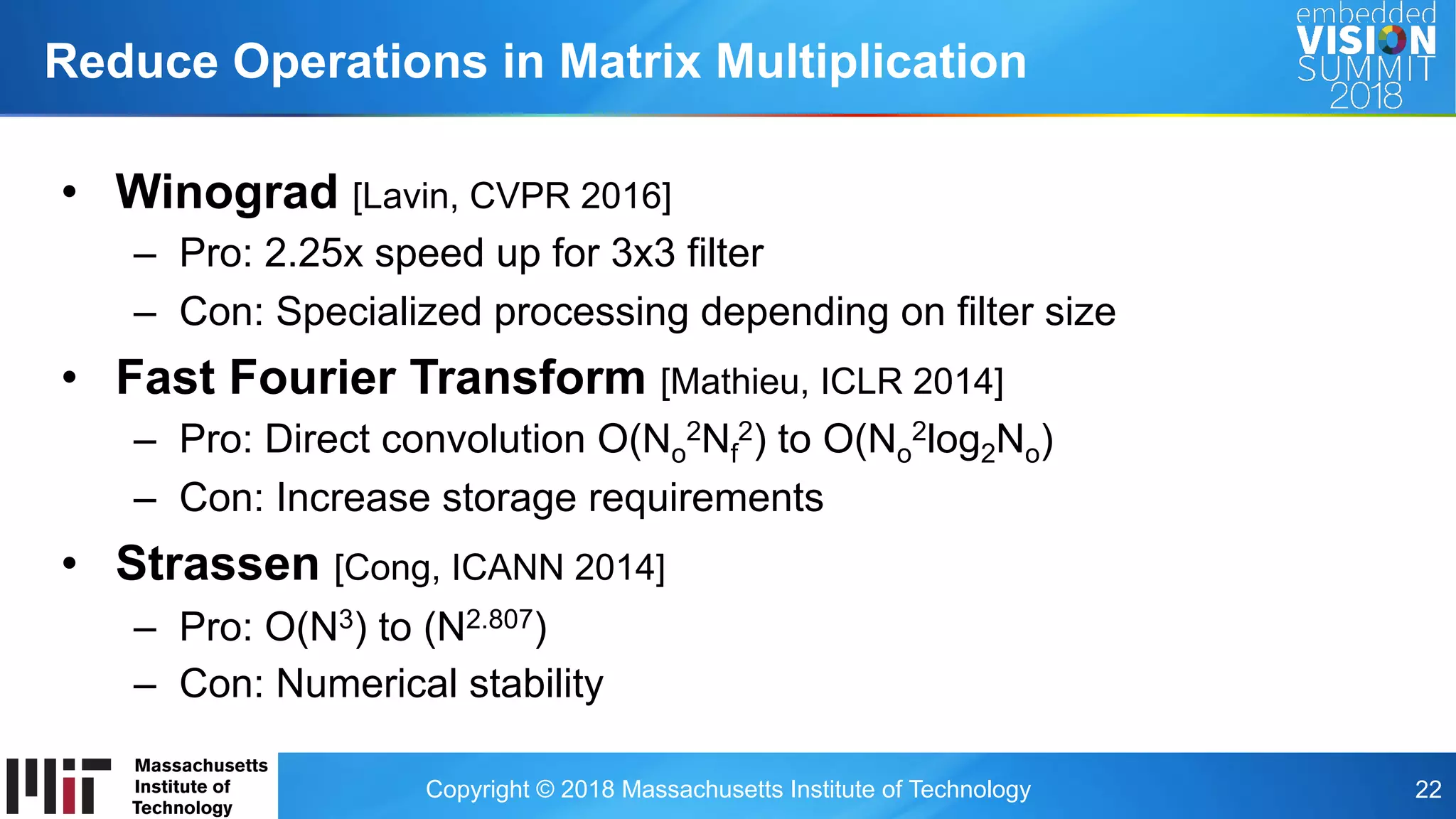 Copyright © 2018 Massachusetts Institute of Technology 22
Reduce Operations in Matrix Multiplication
•  Winograd [Lavin, CVPR 2016]
–  Pro: 2.25x speed up for 3x3 filter
–  Con: Specialized processing depending on filter size
•  Fast Fourier Transform [Mathieu, ICLR 2014]
–  Pro: Direct convolution O(No
2Nf
2) to O(No
2log2No)
–  Con: Increase storage requirements
•  Strassen [Cong, ICANN 2014]
–  Pro: O(N3) to (N2.807)
–  Con: Numerical stability
 