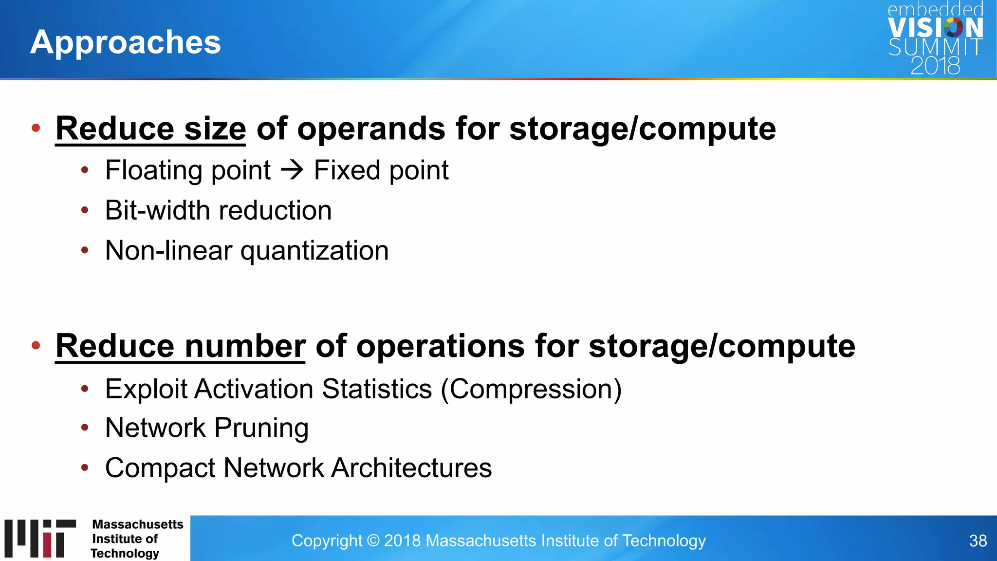 Copyright © 2018 Massachusetts Institute of Technology 38
•  Reduce size of operands for storage/compute
•  Floating point à Fixed point
•  Bit-width reduction
•  Non-linear quantization
•  Reduce number of operations for storage/compute
•  Exploit Activation Statistics (Compression)
•  Network Pruning
•  Compact Network Architectures
Approaches
 