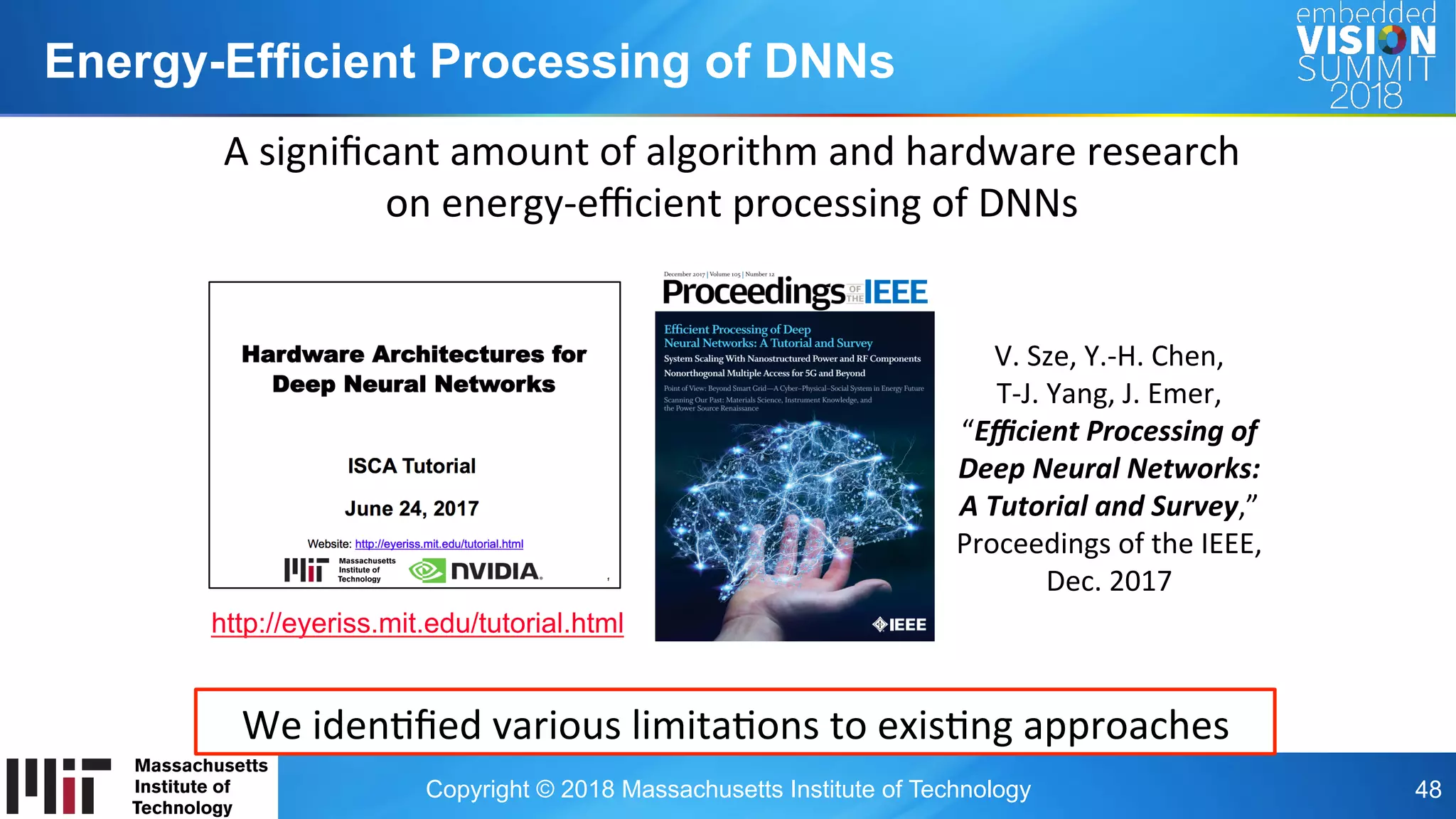 Copyright © 2018 Massachusetts Institute of Technology 48
Energy-Efficient Processing of DNNs
V.	Sze,	Y.-H.	Chen,		
T-J.	Yang,	J.	Emer,		
“Eﬃcient	Processing	of	
Deep	Neural	Networks:		
A	Tutorial	and	Survey,”	
Proceedings	of	the	IEEE,	
Dec.	2017	
A	signiﬁcant	amount	of	algorithm	and	hardware	research		
on	energy-eﬃcient	processing	of	DNNs	
We	idenOﬁed	various	limitaOons	to	exisOng	approaches	
http://eyeriss.mit.edu/tutorial.html
 
