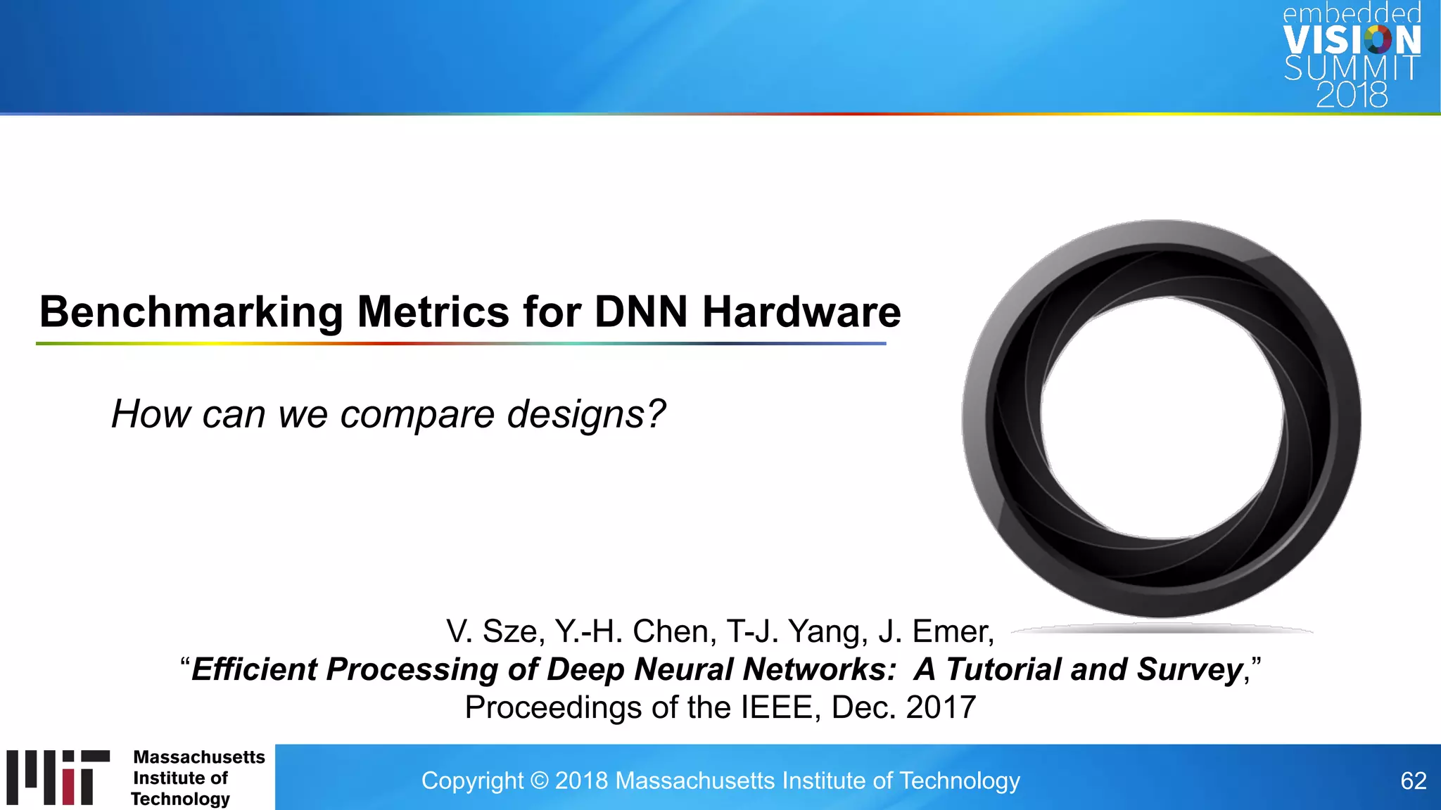 Copyright © 2018 Massachusetts Institute of Technology 62
Benchmarking Metrics for DNN Hardware
How can we compare designs?
V. Sze, Y.-H. Chen, T-J. Yang, J. Emer,
“Efficient Processing of Deep Neural Networks: A Tutorial and Survey,”
Proceedings of the IEEE, Dec. 2017
 