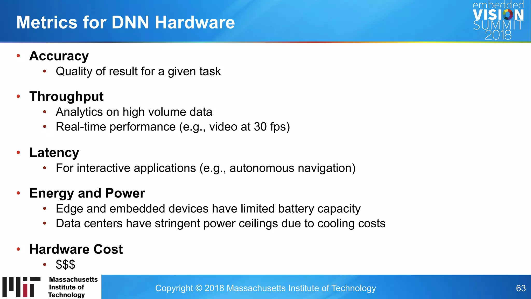 Copyright © 2018 Massachusetts Institute of Technology 63
•  Accuracy
•  Quality of result for a given task
•  Throughput
•  Analytics on high volume data
•  Real-time performance (e.g., video at 30 fps)
•  Latency
•  For interactive applications (e.g., autonomous navigation)
•  Energy and Power
•  Edge and embedded devices have limited battery capacity
•  Data centers have stringent power ceilings due to cooling costs
•  Hardware Cost
•  $$$
Metrics for DNN Hardware
 