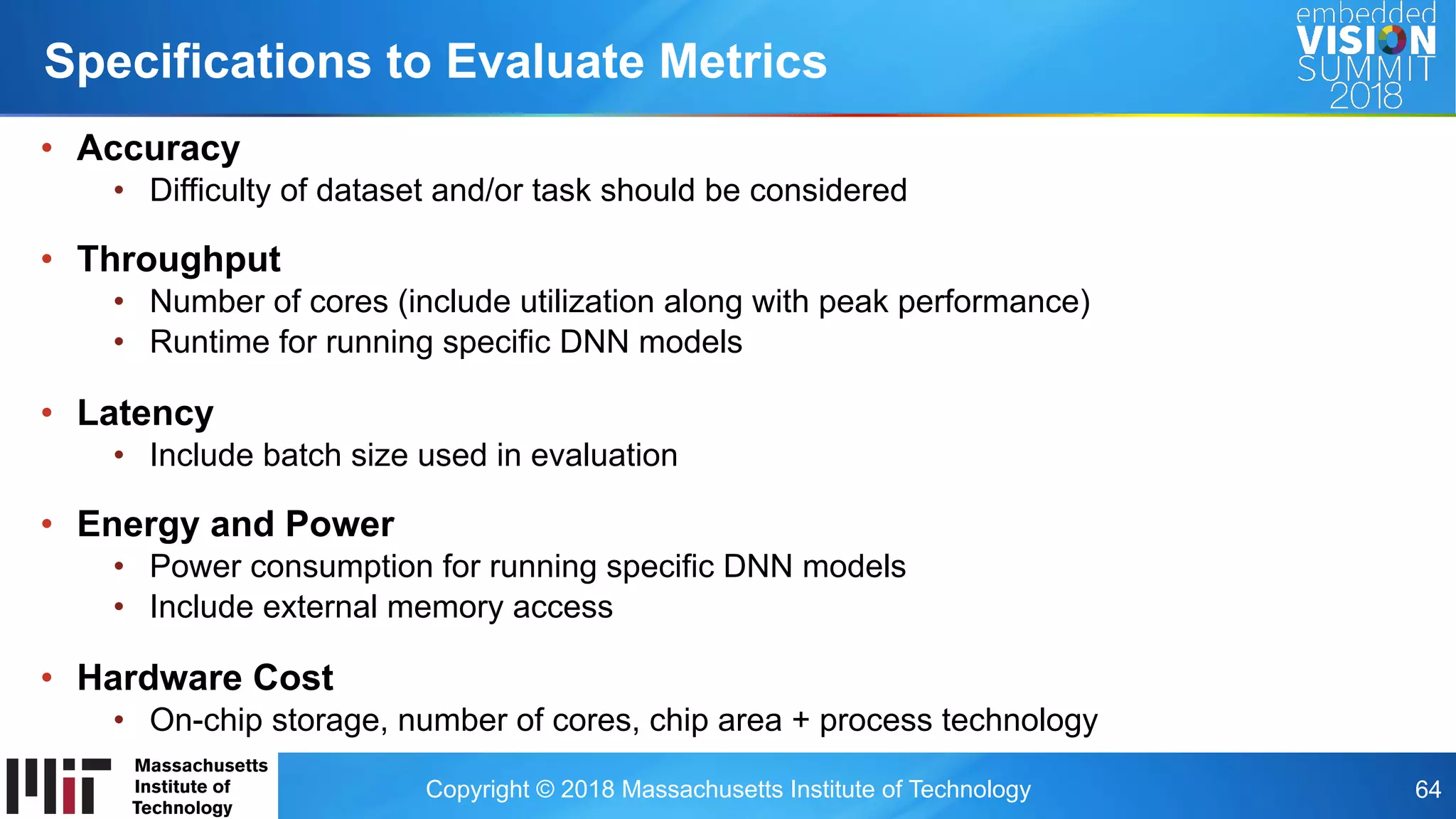 Copyright © 2018 Massachusetts Institute of Technology 64
•  Accuracy
•  Difficulty of dataset and/or task should be considered
•  Throughput
•  Number of cores (include utilization along with peak performance)
•  Runtime for running specific DNN models
•  Latency
•  Include batch size used in evaluation
•  Energy and Power
•  Power consumption for running specific DNN models
•  Include external memory access
•  Hardware Cost
•  On-chip storage, number of cores, chip area + process technology
Specifications to Evaluate Metrics
 