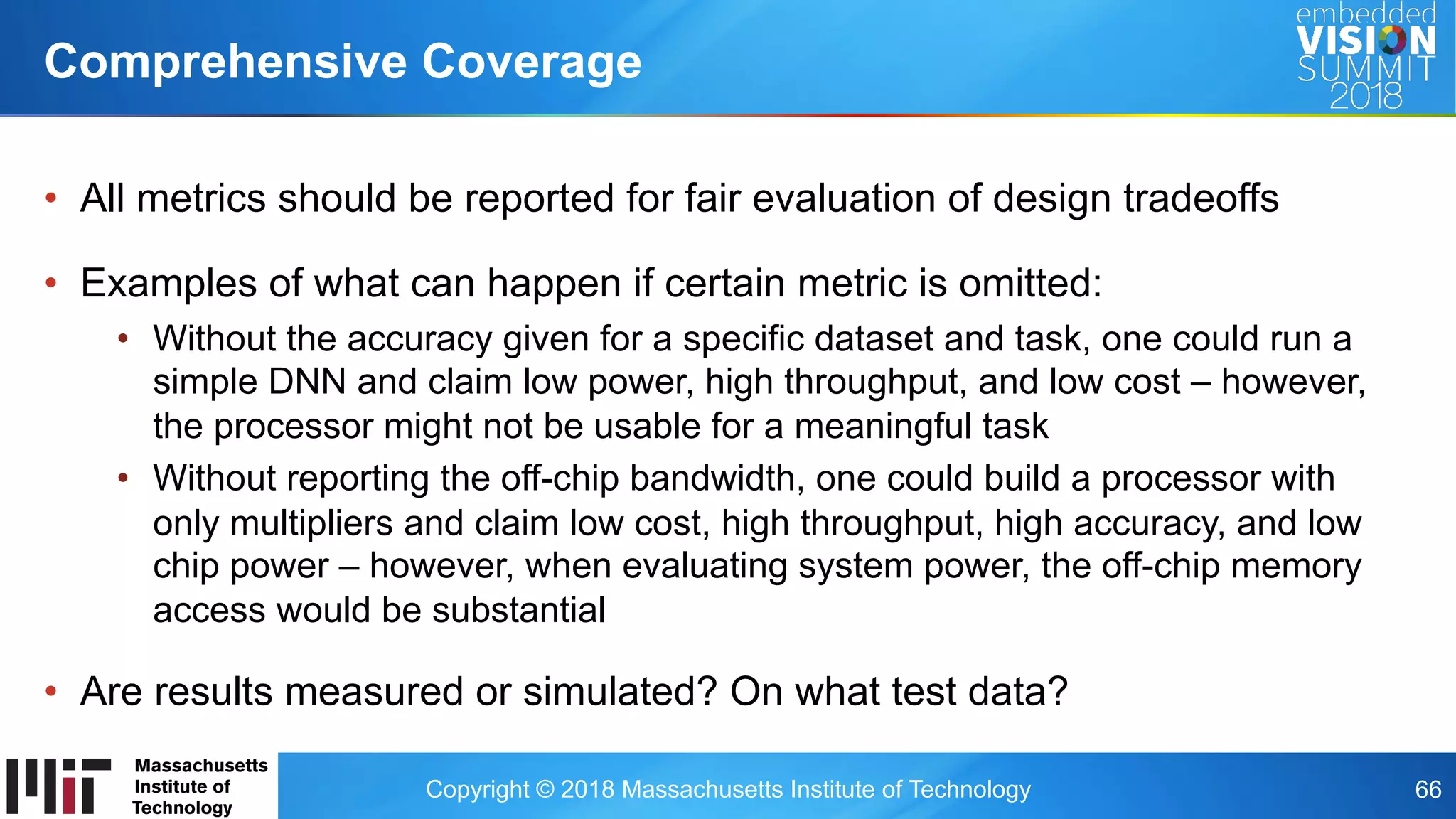 Copyright © 2018 Massachusetts Institute of Technology 66
•  All metrics should be reported for fair evaluation of design tradeoffs
•  Examples of what can happen if certain metric is omitted:
•  Without the accuracy given for a specific dataset and task, one could run a
simple DNN and claim low power, high throughput, and low cost – however,
the processor might not be usable for a meaningful task
•  Without reporting the off-chip bandwidth, one could build a processor with
only multipliers and claim low cost, high throughput, high accuracy, and low
chip power – however, when evaluating system power, the off-chip memory
access would be substantial
•  Are results measured or simulated? On what test data?
Comprehensive Coverage
 