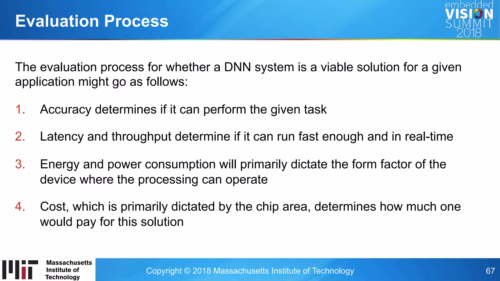 Copyright © 2018 Massachusetts Institute of Technology 67
The evaluation process for whether a DNN system is a viable solution for a given
application might go as follows:
1.  Accuracy determines if it can perform the given task
2.  Latency and throughput determine if it can run fast enough and in real-time
3.  Energy and power consumption will primarily dictate the form factor of the
device where the processing can operate
4.  Cost, which is primarily dictated by the chip area, determines how much one
would pay for this solution
Evaluation Process
 