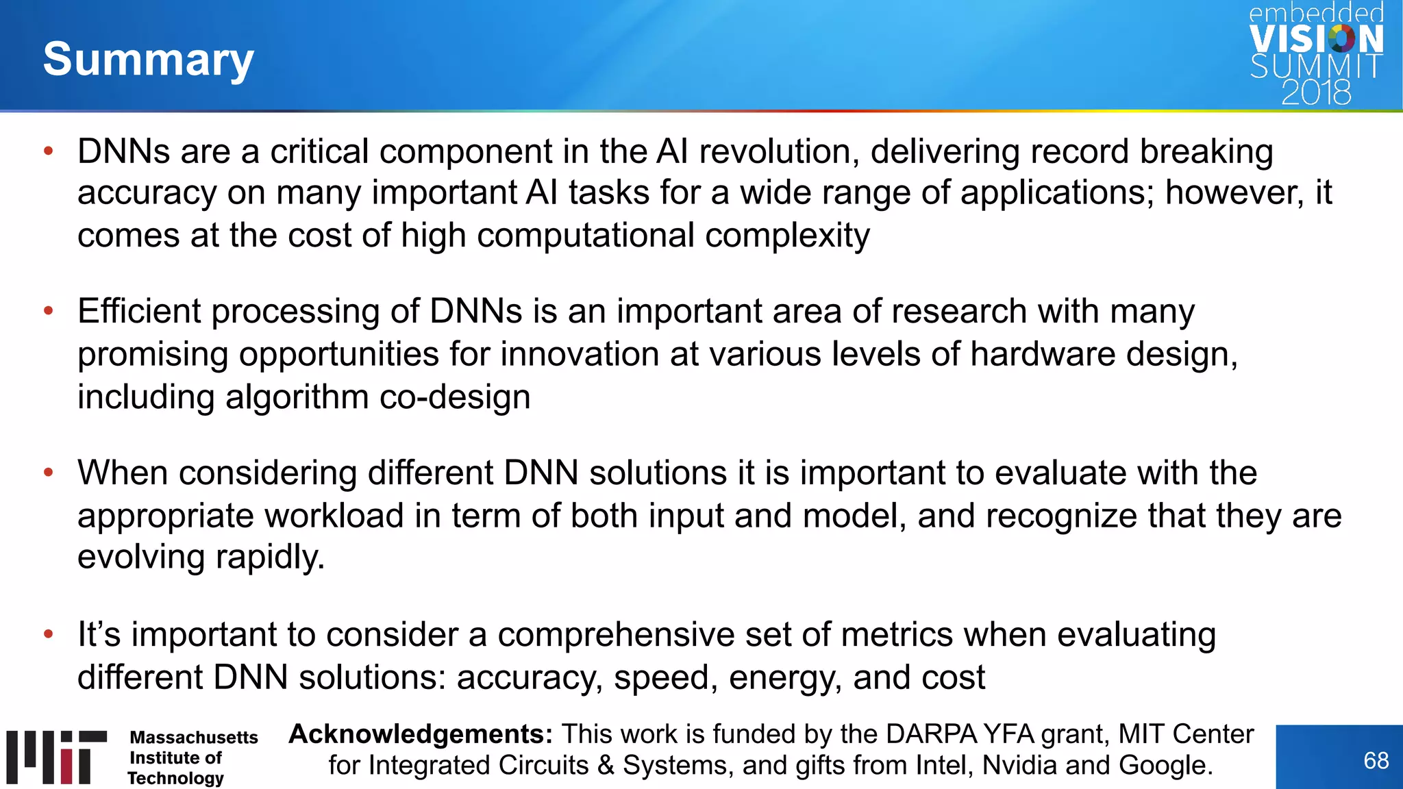 Copyright © 2018 Massachusetts Institute of Technology 68
•  DNNs are a critical component in the AI revolution, delivering record breaking
accuracy on many important AI tasks for a wide range of applications; however, it
comes at the cost of high computational complexity
•  Efficient processing of DNNs is an important area of research with many
promising opportunities for innovation at various levels of hardware design,
including algorithm co-design
•  When considering different DNN solutions it is important to evaluate with the
appropriate workload in term of both input and model, and recognize that they are
evolving rapidly.
•  It’s important to consider a comprehensive set of metrics when evaluating
different DNN solutions: accuracy, speed, energy, and cost
Summary
Acknowledgements: This work is funded by the DARPA YFA grant, MIT Center
for Integrated Circuits & Systems, and gifts from Intel, Nvidia and Google.
 