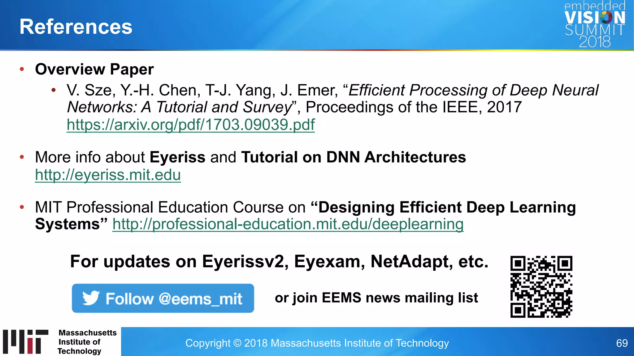Copyright © 2018 Massachusetts Institute of Technology 69
•  Overview Paper
•  V. Sze, Y.-H. Chen, T-J. Yang, J. Emer, “Efficient Processing of Deep Neural
Networks: A Tutorial and Survey”, Proceedings of the IEEE, 2017
https://arxiv.org/pdf/1703.09039.pdf
•  More info about Eyeriss and Tutorial on DNN Architectures
http://eyeriss.mit.edu
•  MIT Professional Education Course on “Designing Efficient Deep Learning
Systems” http://professional-education.mit.edu/deeplearning
References
For updates on Eyerissv2, Eyexam, NetAdapt, etc.
or join EEMS news mailing list
 