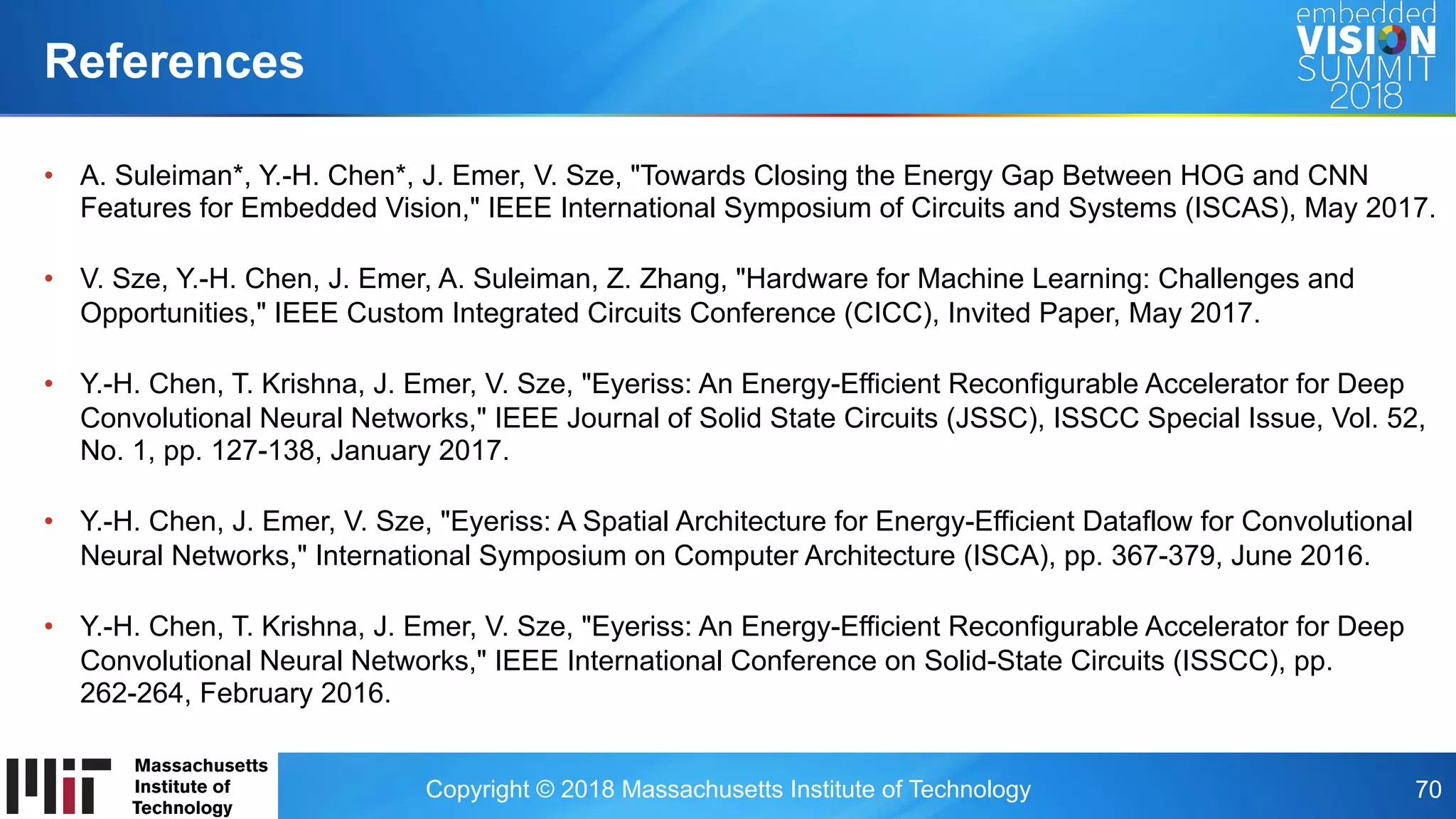 Copyright © 2018 Massachusetts Institute of Technology 70
•  A. Suleiman*, Y.-H. Chen*, J. Emer, V. Sze, "Towards Closing the Energy Gap Between HOG and CNN
Features for Embedded Vision," IEEE International Symposium of Circuits and Systems (ISCAS), May 2017.
•  V. Sze, Y.-H. Chen, J. Emer, A. Suleiman, Z. Zhang, "Hardware for Machine Learning: Challenges and
Opportunities," IEEE Custom Integrated Circuits Conference (CICC), Invited Paper, May 2017.
•  Y.-H. Chen, T. Krishna, J. Emer, V. Sze, "Eyeriss: An Energy-Efficient Reconfigurable Accelerator for Deep
Convolutional Neural Networks," IEEE Journal of Solid State Circuits (JSSC), ISSCC Special Issue, Vol. 52,
No. 1, pp. 127-138, January 2017.
•  Y.-H. Chen, J. Emer, V. Sze, "Eyeriss: A Spatial Architecture for Energy-Efficient Dataflow for Convolutional
Neural Networks," International Symposium on Computer Architecture (ISCA), pp. 367-379, June 2016.
•  Y.-H. Chen, T. Krishna, J. Emer, V. Sze, "Eyeriss: An Energy-Efficient Reconfigurable Accelerator for Deep
Convolutional Neural Networks," IEEE International Conference on Solid-State Circuits (ISSCC), pp.
262-264, February 2016.
References
 