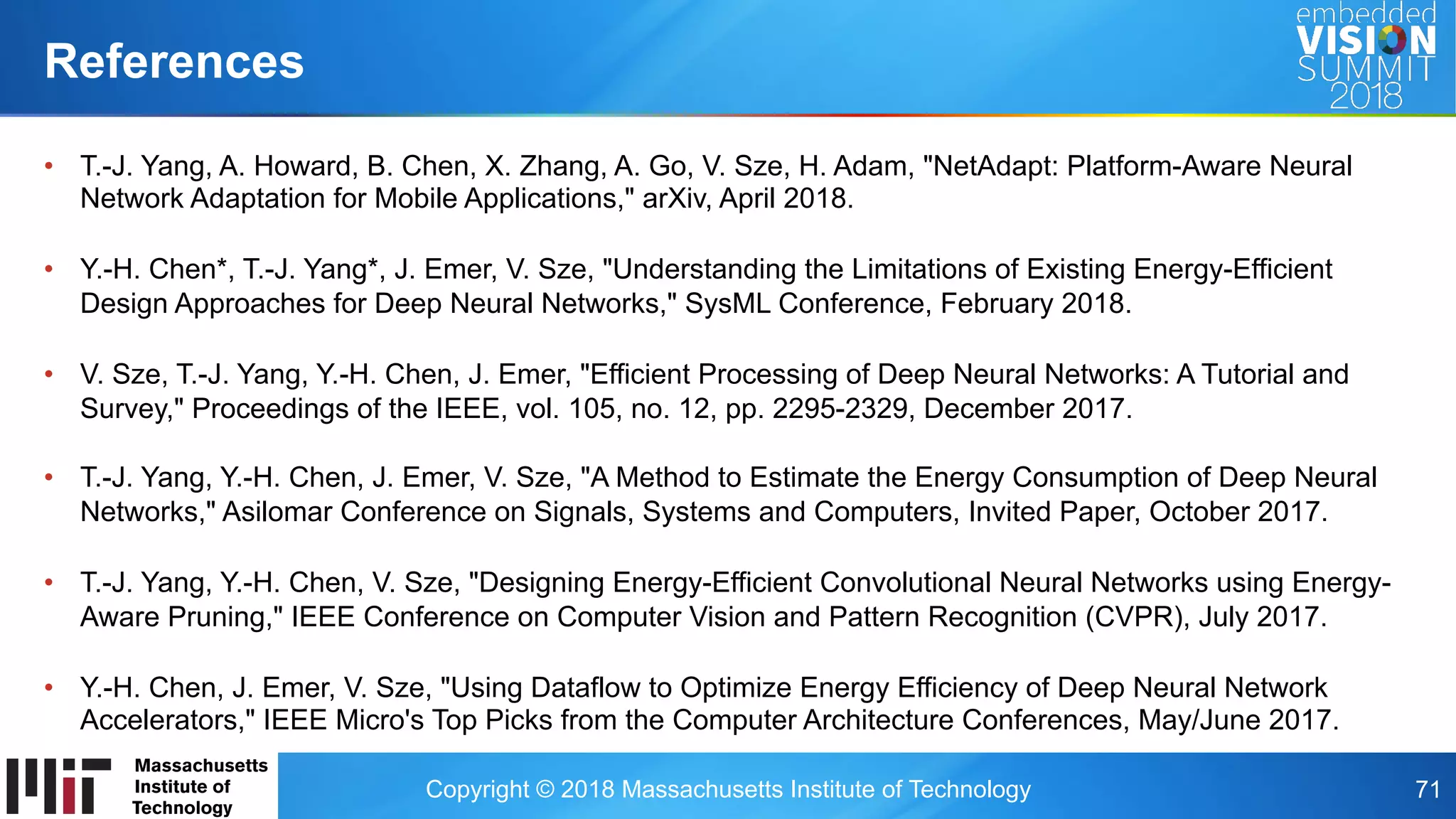 Copyright © 2018 Massachusetts Institute of Technology 71
•  T.-J. Yang, A. Howard, B. Chen, X. Zhang, A. Go, V. Sze, H. Adam, "NetAdapt: Platform-Aware Neural
Network Adaptation for Mobile Applications," arXiv, April 2018.
•  Y.-H. Chen*, T.-J. Yang*, J. Emer, V. Sze, "Understanding the Limitations of Existing Energy-Efficient
Design Approaches for Deep Neural Networks," SysML Conference, February 2018.
•  V. Sze, T.-J. Yang, Y.-H. Chen, J. Emer, "Efficient Processing of Deep Neural Networks: A Tutorial and
Survey," Proceedings of the IEEE, vol. 105, no. 12, pp. 2295-2329, December 2017.
•  T.-J. Yang, Y.-H. Chen, J. Emer, V. Sze, "A Method to Estimate the Energy Consumption of Deep Neural
Networks," Asilomar Conference on Signals, Systems and Computers, Invited Paper, October 2017.
•  T.-J. Yang, Y.-H. Chen, V. Sze, "Designing Energy-Efficient Convolutional Neural Networks using Energy-
Aware Pruning," IEEE Conference on Computer Vision and Pattern Recognition (CVPR), July 2017.
•  Y.-H. Chen, J. Emer, V. Sze, "Using Dataflow to Optimize Energy Efficiency of Deep Neural Network
Accelerators," IEEE Micro's Top Picks from the Computer Architecture Conferences, May/June 2017.
References
 