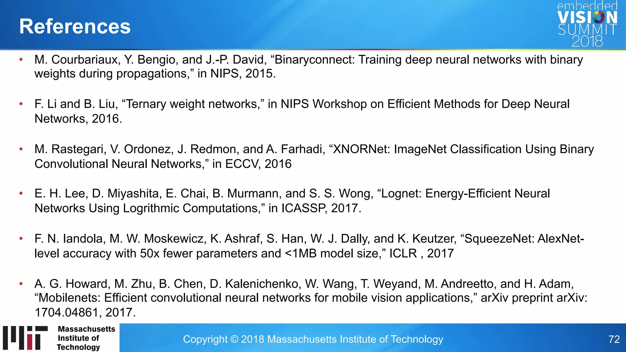 Copyright © 2018 Massachusetts Institute of Technology 72
•  M. Courbariaux, Y. Bengio, and J.-P. David, “Binaryconnect: Training deep neural networks with binary
weights during propagations,” in NIPS, 2015.
•  F. Li and B. Liu, “Ternary weight networks,” in NIPS Workshop on Efficient Methods for Deep Neural
Networks, 2016.
•  M. Rastegari, V. Ordonez, J. Redmon, and A. Farhadi, “XNORNet: ImageNet Classification Using Binary
Convolutional Neural Networks,” in ECCV, 2016
•  E. H. Lee, D. Miyashita, E. Chai, B. Murmann, and S. S. Wong, “Lognet: Energy-Efficient Neural
Networks Using Logrithmic Computations,” in ICASSP, 2017.
•  F. N. Iandola, M. W. Moskewicz, K. Ashraf, S. Han, W. J. Dally, and K. Keutzer, “SqueezeNet: AlexNet-
level accuracy with 50x fewer parameters and <1MB model size,” ICLR , 2017
•  A. G. Howard, M. Zhu, B. Chen, D. Kalenichenko, W. Wang, T. Weyand, M. Andreetto, and H. Adam,
“Mobilenets: Efficient convolutional neural networks for mobile vision applications,” arXiv preprint arXiv:
1704.04861, 2017.
References
 