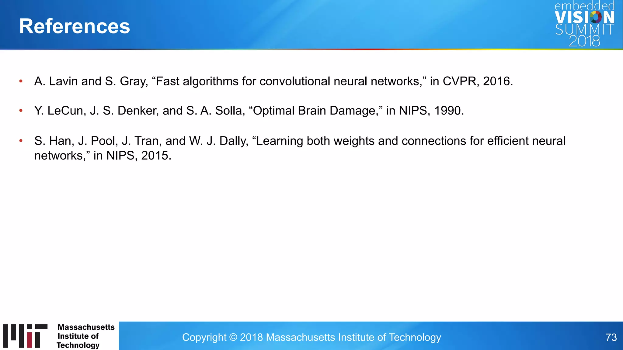 Copyright © 2018 Massachusetts Institute of Technology 73
•  A. Lavin and S. Gray, “Fast algorithms for convolutional neural networks,” in CVPR, 2016.
•  Y. LeCun, J. S. Denker, and S. A. Solla, “Optimal Brain Damage,” in NIPS, 1990.
•  S. Han, J. Pool, J. Tran, and W. J. Dally, “Learning both weights and connections for efficient neural
networks,” in NIPS, 2015.
References
 