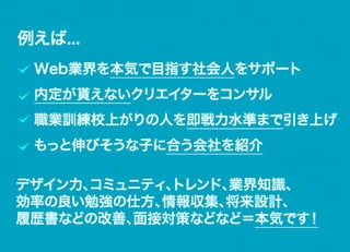 例えば...
 Web業界を本気で目指す社会人をサポート
 内定が貰えないクリエイターをコンサル
 職業訓練校上がりの人を即戦力水準まで引き上げ
 もっと伸びそうな子に合う会社を紹介

デザイン力、
     コミュニティ、トレンド、業界知識、
効率の良い勉強の仕方、情報収集、将来設計、
履歴書などの改善、面接対策などなど＝本気です！
 