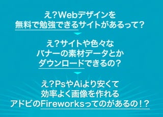え？Webデザインを
無料で勉強できるサイトがあるって？

     え？サイトや色々な
    バナーの素材データとか
    ダウンロードできるの？

    え？PsやAiより安くて
    効率よく画像を作れる
アドビのFireworksってのがあるの！？
 