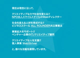 現在は理念に沿って、   

クリエイティブな力で社会を変える!!
NPO法人スマイルスタイルのWebディレクター

社会を変える人材を育成する!!
ビジネススクール ALL ROUNDER共立事業主

事業拡大をサポート!!
ベンチャー企業のIT/クリエイティブ顧問

クリエイティブな人を支援!!
個人事業 WebStriver　 

と、様々な活動を展開しています。
 