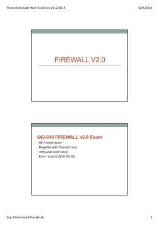These slides taken from Cisco live 2012/2013 3/26/2014
Eng. Mohannad Alhanahnah 1
FIREWALL V2.0
642-618 FIREWALL v2.0 Exam
• 90-minute exam
• Register with Pearson Vue
• www.vue.com/.cisco
• Exam cost is $200.00 US
 