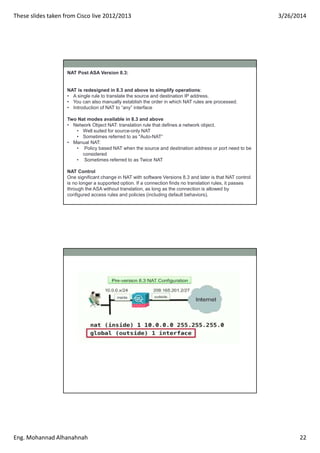 These slides taken from Cisco live 2012/2013 3/26/2014
Eng. Mohannad Alhanahnah 22
NAT Post ASA Version 8.3:
NAT is redesi...