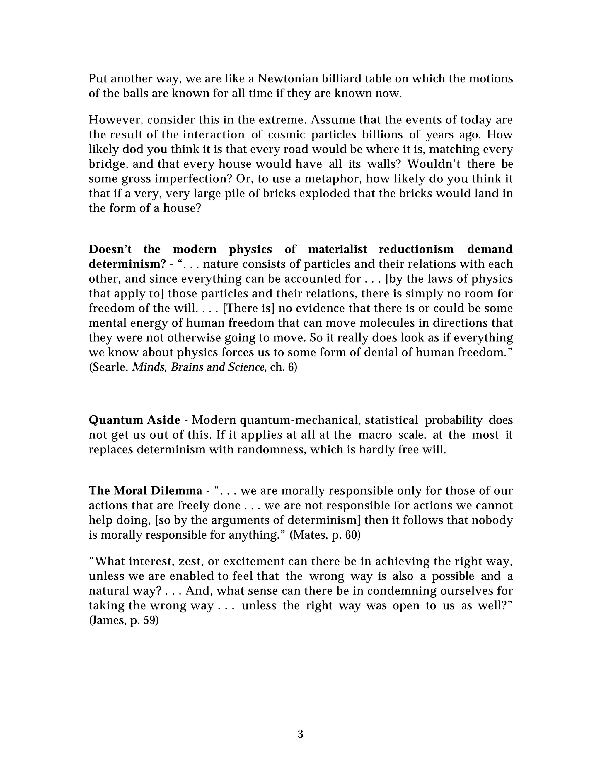 3
Put another way, we are like a Newtonian billiard table on which the motions
of the balls are known for all time if they are known now.
However, consider this in the extreme. Assume that the events of today are
the result of the interaction of cosmic particles billions of years ago. How
likely dod you think it is that every road would be where it is, matching every
bridge, and that every house would have all its walls? Wouldn’t there be
some gross imperfection? Or, to use a metaphor, how likely do you think it
that if a very, very large pile of bricks exploded that the bricks would land in
the form of a house?
Doesn’t the modern physics of materialist reductionism demand
determinism? - “. . . nature consists of particles and their relations with each
other, and since everything can be accounted for . . . [by the laws of physics
that apply to] those particles and their relations, there is simply no room for
freedom of the will. . . . [There is] no evidence that there is or could be some
mental energy of human freedom that can move molecules in directions that
they were not otherwise going to move. So it really does look as if everything
we know about physics forces us to some form of denial of human freedom.”
(Searle, Minds, Brains and Science, ch. 6)
Quantum Aside - Modern quantum-mechanical, statistical probability does
not get us out of this. If it applies at all at the macro scale, at the most it
replaces determinism with randomness, which is hardly free will.
The Moral Dilemma - “. . . we are morally responsible only for those of our
actions that are freely done . . . we are not responsible for actions we cannot
help doing, [so by the arguments of determinism] then it follows that nobody
is morally responsible for anything.” (Mates, p. 60)
“What interest, zest, or excitement can there be in achieving the right way,
unless we are enabled to feel that the wrong way is also a possible and a
natural way? . . . And, what sense can there be in condemning ourselves for
taking the wrong way . . . unless the right way was open to us as well?”
(James, p. 59)
 