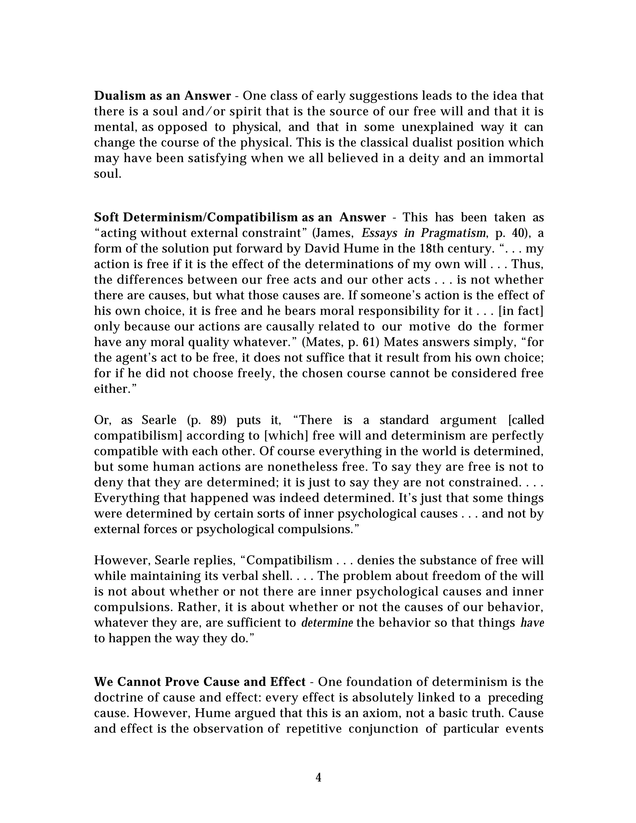 4
Dualism as an Answer - One class of early suggestions leads to the idea that
there is a soul and/or spirit that is the source of our free will and that it is
mental, as opposed to physical, and that in some unexplained way it can
change the course of the physical. This is the classical dualist position which
may have been satisfying when we all believed in a deity and an immortal
soul.
Soft Determinism/Compatibilism as an Answer - This has been taken as
“acting without external constraint” (James, Essays in Pragmatism, p. 40), a
form of the solution put forward by David Hume in the 18th century. “. . . my
action is free if it is the effect of the determinations of my own will . . . Thus,
the differences between our free acts and our other acts . . . is not whether
there are causes, but what those causes are. If someone’s action is the effect of
his own choice, it is free and he bears moral responsibility for it . . . [in fact]
only because our actions are causally related to our motive do the former
have any moral quality whatever.” (Mates, p. 61) Mates answers simply, “for
the agent’s act to be free, it does not suffice that it result from his own choice;
for if he did not choose freely, the chosen course cannot be considered free
either.”
Or, as Searle (p. 89) puts it, “There is a standard argument [called
compatibilism] according to [which] free will and determinism are perfectly
compatible with each other. Of course everything in the world is determined,
but some human actions are nonetheless free. To say they are free is not to
deny that they are determined; it is just to say they are not constrained. . . .
Everything that happened was indeed determined. It’s just that some things
were determined by certain sorts of inner psychological causes . . . and not by
external forces or psychological compulsions.”
However, Searle replies, “Compatibilism . . . denies the substance of free will
while maintaining its verbal shell. . . . The problem about freedom of the will
is not about whether or not there are inner psychological causes and inner
compulsions. Rather, it is about whether or not the causes of our behavior,
whatever they are, are sufficient to determine the behavior so that things have
to happen the way they do.”
We Cannot Prove Cause and Effect - One foundation of determinism is the
doctrine of cause and effect: every effect is absolutely linked to a preceding
cause. However, Hume argued that this is an axiom, not a basic truth. Cause
and effect is the observation of repetitive conjunction of particular events
 