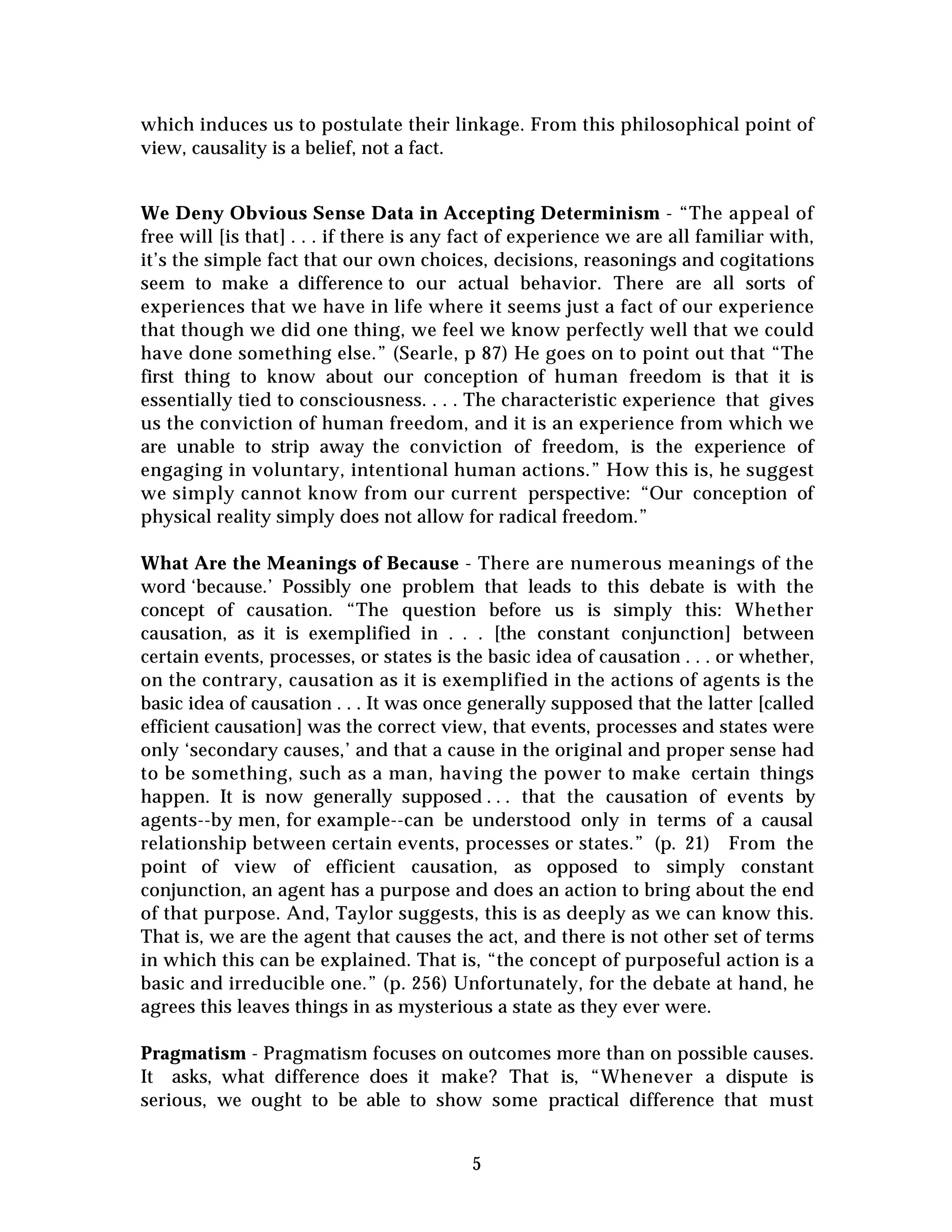 5
which induces us to postulate their linkage. From this philosophical point of
view, causality is a belief, not a fact.
We Deny Obvious Sense Data in Accepting Determinism - “The appeal of
free will [is that] . . . if there is any fact of experience we are all familiar with,
it’s the simple fact that our own choices, decisions, reasonings and cogitations
seem to make a difference to our actual behavior. There are all sorts of
experiences that we have in life where it seems just a fact of our experience
that though we did one thing, we feel we know perfectly well that we could
have done something else.” (Searle, p 87) He goes on to point out that “The
first thing to know about our conception of human freedom is that it is
essentially tied to consciousness. . . . The characteristic experience that gives
us the conviction of human freedom, and it is an experience from which we
are unable to strip away the conviction of freedom, is the experience of
engaging in voluntary, intentional human actions.” How this is, he suggest
we simply cannot know from our current perspective: “Our conception of
physical reality simply does not allow for radical freedom.”
What Are the Meanings of Because - There are numerous meanings of the
word ‘because.’ Possibly one problem that leads to this debate is with the
concept of causation. “The question before us is simply this: Whether
causation, as it is exemplified in . . . [the constant conjunction] between
certain events, processes, or states is the basic idea of causation . . . or whether,
on the contrary, causation as it is exemplified in the actions of agents is the
basic idea of causation . . . It was once generally supposed that the latter [called
efficient causation] was the correct view, that events, processes and states were
only ‘secondary causes,’ and that a cause in the original and proper sense had
to be something, such as a man, having the power to make certain things
happen. It is now generally supposed . . . that the causation of events by
agents--by men, for example--can be understood only in terms of a causal
relationship between certain events, processes or states.” (p. 21) From the
point of view of efficient causation, as opposed to simply constant
conjunction, an agent has a purpose and does an action to bring about the end
of that purpose. And, Taylor suggests, this is as deeply as we can know this.
That is, we are the agent that causes the act, and there is not other set of terms
in which this can be explained. That is, “the concept of purposeful action is a
basic and irreducible one.” (p. 256) Unfortunately, for the debate at hand, he
agrees this leaves things in as mysterious a state as they ever were.
Pragmatism - Pragmatism focuses on outcomes more than on possible causes.
It asks, what difference does it make? That is, “Whenever a dispute is
serious, we ought to be able to show some practical difference that must
 