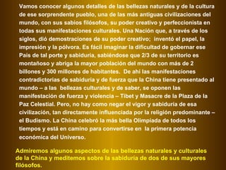 Vamos conocer algunos detalles de las bellezas naturales y de la cultura de ese sorprendente pueblo, una de las más antiguas civilizaciones del mundo, con sus sabios filósofos, su poder creativo y perfeccionista en todas sus manifestaciones culturales. Una Nación que, a través de los siglos, dió demostraciones de su poder creativo;  inventó el papel, la impresión y la pólvora. Es fácil imaginar la dificultad de gobernar ese País de tal porte y sabiduría, sabiéndose que 2/3 de su territorio es montañoso y abriga la mayor población del mundo con más de 2 billones y 300 millones de habitantes.  De ahí las manifestaciones contradictorias de sabiduría y de fuerza que la China tiene presentado al mundo – a las  bellezas culturales y de saber, se oponen las manifestación de fuerza y violencia – Tibet y Masacre de la Plaza de la Paz Celestial. Pero, no hay como negar el vigor y sabiduría de esa civilización, tan directamente influenciada por la religión predominante – el Budismo. La China celebró la más bella Olimpíada de todos los tiempos y está en camino para convertirse en  la primera potencia económica del Universo.   Admiremos algunos aspectos de las bellezas naturales y culturales de la China y meditemos sobre la sabiduría de dos de sus mayores filósofos.  