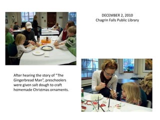 DECEMBER 2, 2010
                                  Chagrin Falls Public Library




After hearing the story of “The
Gingerbread Man”, preschoolers
were given salt dough to craft
homemade Christmas ornaments.
 