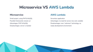 Serverless application
Advantages: no need for server, low cost, scalable
Disadvantages: new “unknown” technology, no
ready development environment
AWS Lambda
Small project, using PHP & MySQL
Possible frameworks: laravel, yii
Advantages: PHP & MySQL
Disadvantages: server is needed
Microservice
Microservice VS AWS Lambda
 