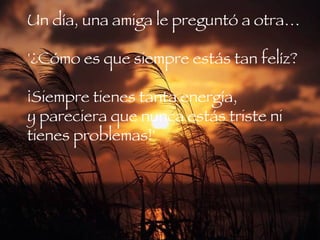 Un día, una amiga le preguntó a otra…   '¿Cómo es que siempre estás tan felíz?  ¡Siempre tienes tanta energía,  y pareciera que nunca estás triste ni tienes problemas!'  