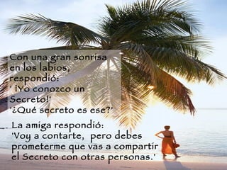 Con una gran sonrisa en los labios, respondió:  ' ¡Yo conozco un Secreto!'  '¿Qué secreto es ese?'   La amiga respondió:  'Voy a contarte,  pero debes prometerme que vas a compartir el Secreto con otras personas.'  