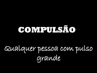COMPULSÃO Qualquer pessoa com pulso grande 