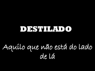 DESTILADO Aquilo que não está do lado de lá 