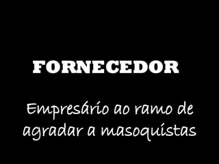 FORNECEDOR Empresário ao ramo de agradar a masoquistas 
