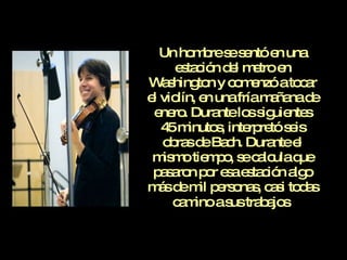 Un hombre se sentó en una estación del metro en Washington y comenzó a tocar el violín, en una fría mañana de enero. Durante los siguientes 45 minutos, interpretó seis obras de Bach. Durante el mismo tiempo, se calcula que pasaron por esa estación algo más de mil personas, casi todas camino a sus trabajos . 