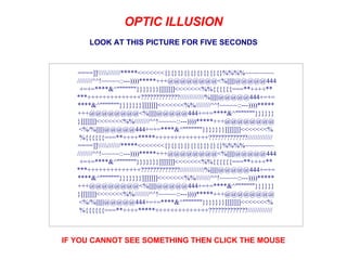 LOOK AT THIS PICTURE FOR FIVE SECONDS IF YOU CANNOT SEE SOMETHING THEN CLICK THE MOUSE                      OPTIC ILLUSION                      ====]]//////*****<<<<<<<{}{}{}{}{}{}{}{}{}%%%%~~~~~~~~  ////////^^!~~~~~::---))))*****+++@@@@@@@@<%||||||@@@@@444 +=+=****&^&quot;&quot;&quot;&quot;&quot;&quot;&quot;}}}}}}}]]]]]]]<<<<<<<%%{{{{{{===**++++** ***++++++++++++++?????????????/////////////%||||||@@@@@444+=+= ****&^&quot;&quot;&quot;&quot;&quot;&quot;&quot;}}}}}}}]]]]]]]<<<<<<<%%////////^^!~~~~~::---))))***** +++@@@@@@@@<%||||||@@@@@444+=+=****&^&quot;&quot;&quot;&quot;&quot;&quot;&quot;}}}}}} }]]]]]]]<<<<<<<%%////////^^!~~~~~::---))))*****+++@@@@@@@@ <%/%||||||@@@@@444+=+=****&^&quot;&quot;&quot;&quot;&quot;&quot;&quot;}}}}}}}]]]]]]]<<<<<<<% %{{{{{{===**++++*****++++++++++++++?????????????///////////// ====]]//////*****<<<<<<<{}{}{}{}{}{}{}{}{}%%%%~~~~~~~~  ////////^^!~~~~~::---))))*****+++@@@@@@@@<%||||||@@@@@444 +=+=****&^&quot;&quot;&quot;&quot;&quot;&quot;&quot;}}}}}}}]]]]]]]<<<<<<<%%{{{{{{===**++++** ***++++++++++++++?????????????/////////////%||||||@@@@@444+=+= ****&^&quot;&quot;&quot;&quot;&quot;&quot;&quot;}}}}}}}]]]]]]]<<<<<<<%%////////^^!~~~~~::---))))***** +++@@@@@@@@<%||||||@@@@@444+=+=****&^&quot;&quot;&quot;&quot;&quot;&quot;&quot;}}}}}} }]]]]]]]<<<<<<<%%////////^^!~~~~~::---))))*****+++@@@@@@@@ <%/%||||||@@@@@444+=+=****&^&quot;&quot;&quot;&quot;&quot;&quot;&quot;}}}}}}}]]]]]]]<<<<<<<% %{{{{{{===**++++*****++++++++++++++?????????????///////////// 