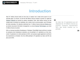 Introduction
Indicateur FW Invest - T1 2017
Au total, les 12 opérations qui ont
dépassé les 10 millions d'euros au
premier trimestre  représentent
55% des fonds investis sur la
période. 
Avec 61 millions d'euros levés en trois mois, le secteur de la mode arrive quant à lui en
seconde place. Là encore, ce sont les 58 millions d'euros investis en janvier au capital de
Vestiaire Collective qui permet au  secteur d'accélérer. Enﬁn, 58,6 millions d'euros ont été
investis dans le domaine du marketing, de la vente et de la communication, pour 22 levées
de fonds recensées. On retiendra notamment les 11 millions d'euros levés par Akeneo pour
sa solution de product information management, ou encore Eulerian Technologies, qui a levé
5 millions d'euros en janvier. 
Enﬁn, en termes de proﬁls d'investisseurs, l'indicateur FrenchWeb Invest conﬁrme la montée
en puissance des investisseurs corporate, qui ont participé à 41 opérations sur trois mois,
contre 15 opérations à la même période en 2016. Les business angels également conﬁrment
leur dynamisme ce trimestre. Ils ont en effet participé à 70 opérations au total, soit 52% de
plus qu'en 2016.
 