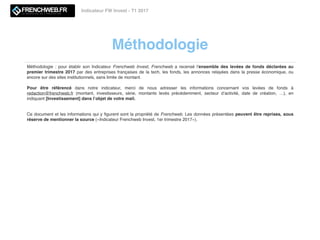 Méthodologie
Indicateur FW Invest - T1 2017
Méthodologie : pour établir son Indicateur Frenchweb Invest, Frenchweb a recensé l’ensemble des levées de fonds déclarées au
premier trimestre 2017 par des entreprises françaises de la tech, les fonds, les annonces relayées dans la presse économique, ou
encore sur des sites institutionnels, sans limite de montant.
Pour être référencé dans notre indicateur, merci de nous adresser les informations concernant vos levées de fonds à
redaction@frenchweb.fr (montant, investisseurs, série, montants levés précédemment, secteur d’activité, date de création, …), en
indiquant [Investissement] dans l’objet de votre mail.
Ce document et les informations qui y ﬁgurent sont la propriété de Frenchweb. Les données présentées peuvent être reprises, sous
réserve de mentionner la source («Indicateur Frenchweb Invest, 1er trimestre 2017»).
 