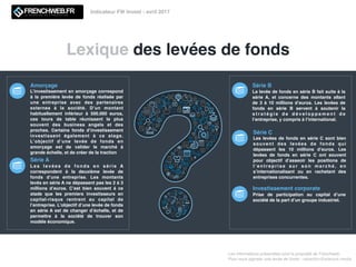Lexique des levées de fonds
Les informations présentées sont la propriété de Frenchweb.
Pour nous signaler une levée de fonds : redaction@adsvark.media
Indicateur FW Invest - avril 2017
Amorçage
L’investissement en amorçage correspond
à la première levée de fonds réalisée par
une entreprise avec des partenaires
externes à la société. D’un montant
habituellement inférieur à 500.000 euros,
ces tours de table réunissent le plus
souvent des business angels et des
proches. Certains fonds d’investissement
investissent également à ce stage.
L’objectif d’une levée de fonds en
amorçage est de valider le marché à
grande échelle, et de créer de la traction
Série A
L e s l e v é e s d e f o n d s e n s é r i e A
correspondent à la deuxième levée de
fonds d’une entreprise. Les montants
levés en série A ne dépassent pas les 2 à 3
millions d’euros. C’est bien souvent à ce
stade que les premiers investisseurs en
capital-risque rentrent au capital de
l’entreprise. L’objectif d’une levée de fonds
en série A est de changer d’échelle, et de
permettre à la société de trouver son
modèle économique.
Série C
Les levées de fonds en série C sont bien
souvent des levées de fonds qui
dépassent les 10 millions d’euros. Les
levées de fonds en série C ont souvent
pour objectif d’asseoir les positions de
l ’ e n t r e p r i s e s u r s o n m a r c h é , e n
s’internationalisant ou en rachetant des
entreprises concurrentes.
Série B
La levée de fonds en série B fait suite à la
série A, et concerne des montants allant
de 3 à 10 millions d’euros. Les levées de
fonds en série B servent à soutenir la
s t r a t é g i e d e d é v e l o p p e m e n t d e
l’entreprise, y compris à l’international.
Investissement corporate
Prise de participation au capital d’une
société de la part d’un groupe industriel.
 