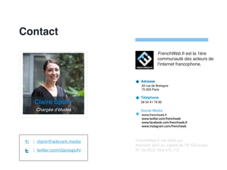 Contact
Adresse
55 rue de Bretagne
75 003 Paris
Téléphone
09 54 41 79 90
Social Media
www.frenchweb.fr
www.twitter.com/frenchweb
www.facebook.com/frenchweb.fr
www.instagram.com/frenchweb
FrenchWeb.fr est édité par
AdsVark SAS au capital de 75 192 euros
N° de RCS: 504 475 112
: claire@adsvark.media
: twitter.com/clairespohr
FrenchWeb.fr est la 1ère
communauté des acteurs de
l'internet francophone.
Claire Spohr
Chargée d’études
 